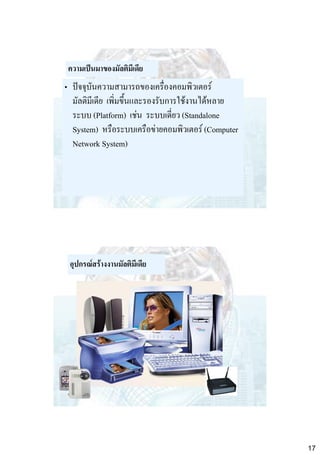 ความเป็นมาของมัลติมีเดีย

• ปัจจุบันความสามารถของเครื่องคอมพิวเตอร์
มัลติมีเดีย เพิ่มขึ้นและรองรับการใช้งานได้หลาย
ระบบ (Platform) เช่น ระบบเดี่ยว (Standalone
System) หรือระบบเครือข่ายคอมพิวเตอร์ (Computer
Network System)

อุปกรณ์สร้างงานมัลติมีเดีย

17

 