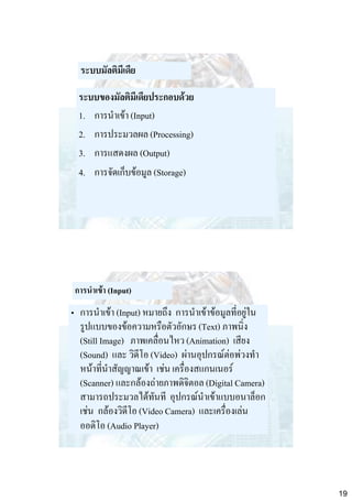 ระบบมัลติมีเดีย
ระบบของมัลติมีเดียประกอบด้วย
1. การนาเข้า (Input)
2. การประมวลผล (Processing)
3. การแสดงผล (Output)
4. การจัดเก็บข้อมูล (Storage)

การนาเข้า (Input)

• การนาเข้า (Input) หมายถึง การนาเข้าข้อมูลที่อยู่ใน
รูปแบบของข้อความหรือตัวอักษร (Text) ภาพนิ่ง
(Still Image) ภาพเคลื่อนไหว (Animation) เสียง
(Sound) และ วิดีโอ (Video) ผ่านอุปกรณ์ต่อพ่วงทา
หน้าที่นาสัญญาณเข้า เช่น เครื่องสแกนเนอร์
(Scanner) และกล้องถ่ายภาพดิจิตอล (Digital Camera)
สามารถประมวลได้ทันที อุปกรณ์นาเข้าแบบอนาล็อก
เช่น กล้องวิดีโอ (Video Camera) และเครื่องเล่น
ออดิโอ (Audio Player)

19

 
