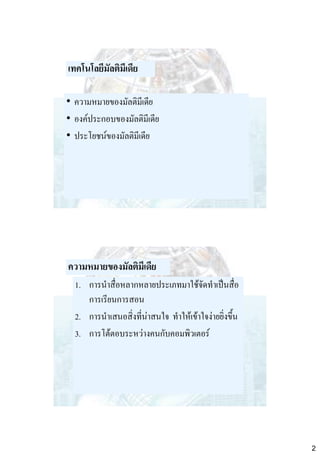 เทคโนโลยีมัลติมีเดีย
• ความหมายของมัลติมีเดีย
• องค์ประกอบของมัลติมีเดีย
• ประโยชน์ของมัลติมีเดีย

ความหมายของมัลติมีเดีย
1. การนาสื่อหลากหลายประเภทมาใช้จัดทาเป็นสื่อ
การเรียนการสอน
2. การนาเสนอสิ่งที่น่าสนใจ ทาให้เข้าใจง่ายยิ่งขึ้น
3. การโต้ตอบระหว่างคนกับคอมพิวเตอร์

2

 