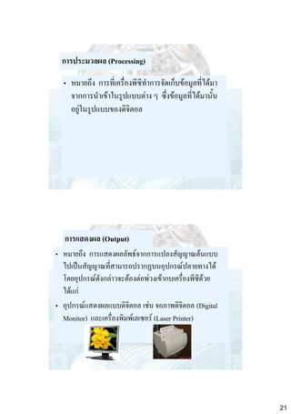 การประมวลผล (Processing)
• หมายถึง การที่เครื่องพีซีทาการจัดเก็บข้อมูลที่ได้มา
จากการนาเข้าในรูปแบบต่าง ๆ ซึ่งข้อมูลที่ได้มานั้น
อยู่ในรูปแบบของดิจิตอล

การแสดงผล (Output)
• หมายถึง การแสดงผลลัพธ์จากการแปลงสัญญาณต้นแบบ
ไปเป็นสัญญาณที่สามารถปรากฏบนอุปกรณ์ปลายทางได้
โดยอุปกรณ์ดังกล่าวจะต้องต่อพ่วงเข้ากบเครื่องพีซีด้วย
ได้แก่
• อุปกรณ์แสดงผลแบบดิจิตอล เช่น จอภาพดิจิตอล (Digital
Monitor) และเครื่องพิมพ์เลเซอร์ (Laser Printer)

21

 