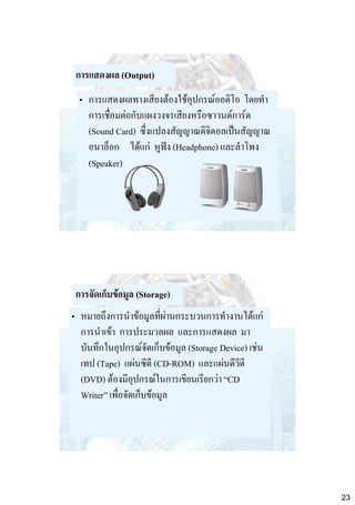การแสดงผล (Output)
• การแสดงผลทางเสียงต้องใช้อุปกรณ์ออดิโอ โดยทา
การเชื่อมต่อกับแผงวงจรเสียงหรือซาวนด์การ์ด
(Sound Card) ซึ่งแปลงสัญญาณดิจิตอลเป็นสัญญาณ
อนาล็อก ได้แก่ หูฟัง (Headphone) และลาโพง
(Speaker)

การจัดเก็บข้อมูล (Storage)

• หมายถึงการนาข้อมูลที่ผ่านกระบวนการทางานได้แก่
การนาเข้า การประมวลผล และการแสดงผล มา
บันทึกในอุปกรณ์จัดเก็บข้อมูล (Storage Device) เช่น
เทป (Tape) แผ่นซีดี (CD-ROM) และแผ่นดีวีดี
(DVD) ต้องมีอุปกรณ์ในการเขียนเรียกว่า “CD
Writer” เพื่อจัดเก็บข้อมูล

23

 
