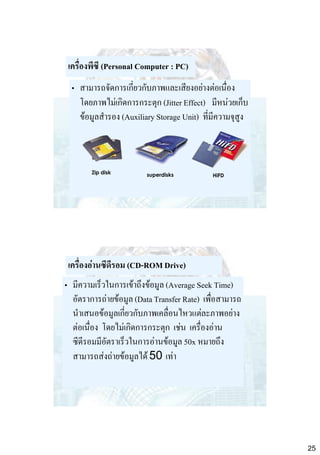 เครื่องพีซี (Personal Computer : PC)
• สามารถจัดการเกี่ยวกับภาพและเสียงอย่างต่อเนื่อง
โดยภาพไม่เกิดการกระตุก (Jitter Effect) มีหน่วยเก็บ
ข้อมูลสารอง (Auxiliary Storage Unit) ที่มีความจุสูง

Zip disk

superdisks

HiFD

เครื่องอ่านซีดีรอม (CD-ROM Drive)

• มีความเร็วในการเข้าถึงข้อมูล (Average Seek Time)
อัตราการถ่ายข้อมูล (Data Transfer Rate) เพื่อสามารถ
นาเสนอข้อมูลเกี่ยวกับภาพเคลื่อนไหวแต่ละภาพอย่าง
ต่อเนื่อง โดยไม่เกิดการกระตุก เช่น เครื่องอ่าน
ซีดีรอมมีอัตราเร็วในการอ่านข้อมูล 50x หมายถึง
สามารถส่งถ่ายข้อมูลได้ 50 เท่า

25

 