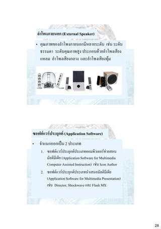 ลาโพงภายนอก (External Speaker)
• คุณภาพของลาโพงภายนอกมีหลายระดับ เช่น ระดับ
ธรรมดา ระดับคุณภาพสูง ประกอบด้วยลาโพงเสียง
แหลม ลาโพงเสียงกลาง และลาโพงเสียงทุ้ม

ซอฟต์แวร์ประยุกต์ (Application Software)

• จาแนกออกเป็น 2 ประเภท
1. ซอฟต์แวร์ประยุกต์ประเภทคอมพิวเตอร์ช่วยสอน
มัลติมีเดีย (Application Software for Multimedia
Computer Assisted Instruction) เช่น Icon Author
2. ซอฟต์แวร์ประยุกต์ประเภทนาเสนอมัลติมีเดีย
(Application Software for Multimedia Presentation)
เช่น Director, Shockwave และ Flash MX

28

 