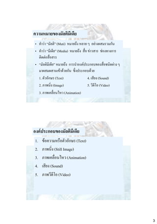 ความหมายของมัลติมีเดีย
• คาว่า “มัลติ” (Muti) หมายถึง หลาย ๆ อย่างผสมรวมกัน
• คาว่า “มีเดีย” (Media) หมายถึง สื่อ ข่าวสาร ช่องทางการ
ติดต่อสื่อสาร
• “มัลติมีเดีย” หมายถึง การนาองค์ประกอบของสื่อชนิดต่าง ๆ
มาผสมผสานเข้าด้วยกัน ซึ่งประกอบด้วย
1. ตัวอักษร (Text)
4. เสียง (Sound)
2. ภาพนิ่ง (Image)
5. วิดีโอ (Video)
3. ภาพเคลื่อนไหว (Animation)

องค์ประกอบของมัลติมีเดีย
1.
2.
3.
4.
5.

ข้อความหรือตัวอักษร (Text)
ภาพนิ่ง (Still Image)
ภาพเคลื่อนไหว (Animation)
เสียง (Sound)
ภาพวีดีโอ (Video)

3

 