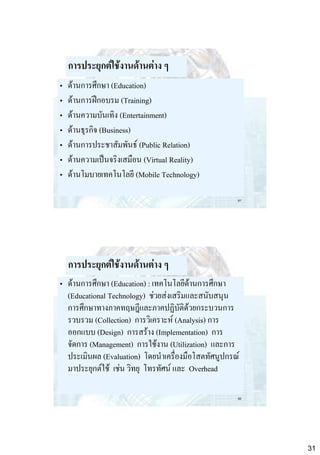 การประยุกต์ใช้งานด้านต่าง ๆ
•
•
•
•
•
•
•

ด้านการศึกษา (Education)
ด้านการฝึกอบรม (Training)
ด้านความบันเทิง (Entertainment)
ด้านธุรกิจ (Business)
ด้านการประชาสัมพันธ์ (Public Relation)
ด้านความเป็นจริงเสมือน (Virtual Reality)
ด้านโมบายเทคโนโลยี (Mobile Technology)
61

การประยุกต์ใช้งานด้านต่าง ๆ
• ด้านการศึกษา (Education) : เทคโนโลยีด้านการศึกษา
(Educational Technology) ช่วยส่งเสริมและสนับสนุน
การศึกษาทางภาคทฤษฎีและภาคปฏิบัติด้วยกระบวนการ
รวบรวม (Collection) การวิเคราะห์ (Analysis) การ
ออกแบบ (Design) การสร้าง (Implementation) การ
จัดการ (Management) การใช้งาน (Utilization) และการ
ประเมินผล (Evaluation) โดยนาเครื่องมือโสตทัศนูปกรณ์
มาประยุกต์ใช้ เช่น วิทยุ โทรทัศน์ และ Overhead
62

31

 