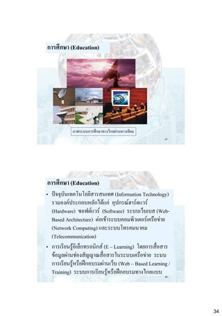 การศึกษา (Education)

ภาพระบบการศึกษาทางไกลผ่านดาวเทียม
67

การศึกษา (Education)
• ปัจจุบันเทคโนโลยีสารสนเทศ (Information Technology)
รวมองค์ประกอบหลักได้แก่ อุปกรณ์ฮาร์ดแวร์
(Hardware) ซอฟต์แวร์ (Software) ระบบเว็บเบส (WebBased Architecture) ต่อเข้าระบบคอมพิวเตอร์เครือข่าย
(Network Computing) และระบบโทรคมนาคม
(Telecommunication)
• การเรียนรู้อิเล็กทรอนิกส์ (E – Learning) โดยการสื่อสาร
ข้อมูลผ่านช่องสัญญาณสื่อสารในระบบเครือข่าย ระบบ
การเรียนรู้หรือฝึกอบรมผ่านเว็บ (Web – Based Learning /
Training) ระบบการเรียนรู้หรือฝึกอบรมทางไกลแบบ
68

34

 