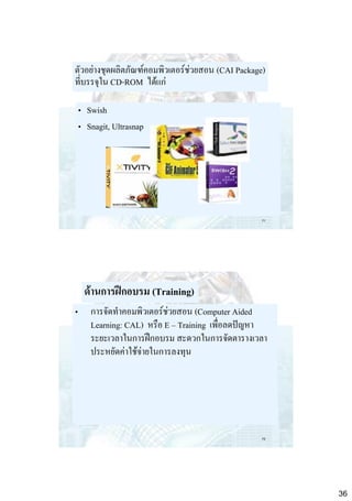 ตัวอย่างชุดผลิตภัณฑ์คอมพิวเตอร์ช่วยสอน (CAI Package)
ที่บรรจุใน CD-ROM ได้แก่

• Swish
• Snagit, Ultrasnap

71

ด้านการฝึกอบรม (Training)
•

การจัดทาคอมพิวเตอร์ช่วยสอน (Computer Aided
Learning: CAL) หรือ E – Training เพื่อลดปัญหา
ระยะเวลาในการฝึกอบรม สะดวกในการจัดตารางเวลา
ประหยัดค่าใช้จ่ายในการลงทุน

72

36

 