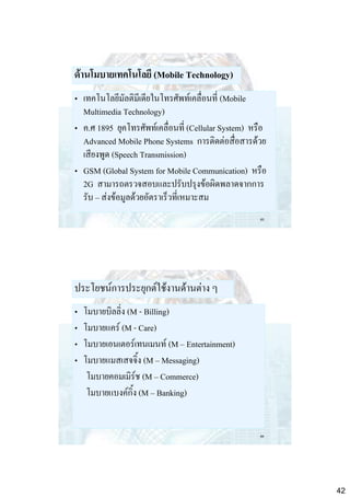 ด้านโมบายเทคโนโลยี (Mobile Technology)
• เทคโนโลยีมัลติมีเดียในโทรศัพท์เคลื่อนที่ (Mobile
Multimedia Technology)
• ค.ศ 1895 ยุคโทรศัพท์เคลื่อนที่ (Cellular System) หรือ
Advanced Mobile Phone Systems การติดต่อสื่อสารด้วย
เสียงพูด (Speech Transmission)
• GSM (Global System for Mobile Communication) หรือ
2G สามารถตรวจสอบและปรับปรุงข้อผิดพลาดจากการ
รับ – ส่งข้อมูลด้วยอัตราเร็วที่เหมาะสม
83

ประโยชน์การประยุกต์ใช้งานด้านต่าง ๆ
•
•
•
•

โมบายบิลลิ่ง (M - Billing)
โมบายแคร์ (M - Care)
โมบายเอนเตอร์เทนเมนท์ (M – Entertainment)
โมบายแมสเสจจิ้ง (M – Messaging)
โมบายคอมเมิร์ช (M – Commerce)
โมบายแบงค์กิ้ง (M – Banking)

84

42

 