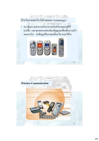 ด้านโมบายเทคโนโลยี (Mobile Technology)
• 3G เพิ่มความสามารถในการรองรับปริมาณของผู้ใช้
มากขึ้น และขยายขนาดของช่องสัญญาณเพื่อเพิ่มความเร็ว
ของการรับ – ส่งข้อมูลเป็นภาพเคลื่อนไหวและวีดีโอ

85

Wireless Communication

86

43

 
