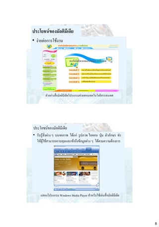 ประโยชน์ของมัลติมีเดีย
• ง่ายต่อการใช้งาน

ตัวอย่างสื่อมัลติมีเดียโปรแกรมช่วยสอนเทคโนโลยีสารสนเทศ

ประโยชน์ของมัลติมีเดีย
• รับรู้สิ่งต่าง ๆ บนจอภาพ ได้แก่ รูปภาพ ไอคอน ปุ่ม ตัวอักษร ทา
ให้ผู้ใช้สามารถควบคุมและเข้าถึงข้อมูลต่าง ๆ ได้ตามความต้องการ

แสดงโปรแกรม Windows Media Player สาหรับใช้เล่นสื่อมัลติมีเดีย

8

 