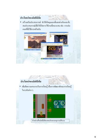 ประโยชน์ของมัลติมีเดีย
• สร้างเสริมประสบการณ์ ทาให้เกิดมุมมองที่แตกต่างกันและสั่ง
สมประสบการณ์เพื่อให้เกิดการใช้งานที่เหมาะสม เช่น การเล่น
เกมส์ที่มีวิธีการคล้ายกัน

ประโยชน์ของมัลติมีเดีย
• เพิ่มขีดความสามารถในการเรียนรู้ เป็นการพัฒนาทักษะการเรียนรู้
ในระดับต่าง ๆ

ตัวอย่างสื่อมัลติมีเดียแสดงจาลองเหตุการณ์ขับรถ

9

 