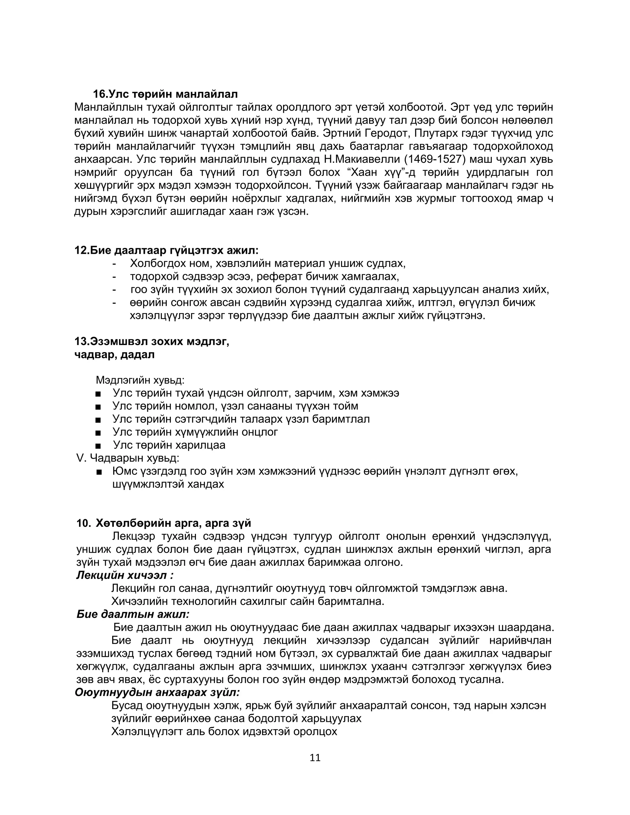 16.Улс төрийн манлайлал
Манлайллын тухай ойлголтыг тайлах оролдлого эрт үетэй холбоотой. Эрт үед улс төрийн
манлайлал нь тодорхой хувь хүний нэр хүнд, түүний давуу тал дээр бий болсон нөлөөлөл
бүхий хувийн шинж чанартай холбоотой байв. Эртний Геродот, Плутарх гэдэг түүхчид улс
төрийн манлайлагчийг түүхэн тэмцлийн явц дахь баатарлаг гавъяагаар тодорхойлоход
анхаарсан. Улс төрийн манлайллын судлахад Н.Макиавелли (1469-1527) маш чухал хувь
нэмрийг оруулсан ба түүний гол бүтээл болох “Хаан хүү”-д төрийн удирдлагын гол
хөшүүргийг эрх мэдэл хэмээн тодорхойлсон. Түүний үзэж байгаагаар манлайлагч гэдэг нь
нийгэмд бүхэл бүтэн өөрийн ноёрхлыг хадгалах, нийгмийн хэв журмыг тогтооход ямар ч
дурын хэрэгслийг ашигладаг хаан гэж үзсэн.
12.Бие даалтаар гүйцэтгэх ажил:
- Холбогдох ном, хэвлэлийн материал уншиж судлах,
- тодорхой сэдвээр эсээ, реферат бичиж хамгаалах,
- гоо зүйн түүхийн эх зохиол болон түүний судалгаанд харьцуулсан анализ хийх,
- өөрийн сонгож авсан сэдвийн хүрээнд судалгаа хийж, илтгэл, өгүүлэл бичиж
хэлэлцүүлэг зэрэг төрлүүдээр бие даалтын ажлыг хийж гүйцэтгэнэ.
13.Эзэмшвэл зохих мэдлэг,
чадвар, дадал
Мэдлэгийн хувьд:
■ Улс төрийн тухай үндсэн ойлголт, зарчим, хэм хэмжээ
■ Улс төрийн номлол, үзэл санааны түүхэн тойм
■ Улс төрийн сэтгэгчдийн талаарх үзэл баримтлал
■ Улс төрийн хүмүүжлийн онцлог
■ Улс төрийн харилцаа
V. Чадварын хувьд:
■ Юмс үзэгдэлд гоо зүйн хэм хэмжээний үүднээс өөрийн үнэлэлт дүгнэлт өгөх,
шүүмжлэлтэй хандах
10. Хөтөлбөрийн арга, арга зүй
Лекцээр тухайн сэдвээр үндсэн тулгуур ойлголт онолын ерөнхий үндэслэлүүд,
уншиж судлах болон бие даан гүйцэтгэх, судлан шинжлэх ажлын ерөнхий чиглэл, арга
зүйн тухай мэдээлэл өгч бие даан ажиллах баримжаа олгоно.
Лекцийн хичээл :
Лекцийн гол санаа, дүгнэлтийг оюутнууд товч ойлгомжтой тэмдэглэж авна.
Хичээлийн технологийн сахилгыг сайн баримтална.
Бие даалтын ажил:
Бие даалтын ажил нь оюутнуудаас бие даан ажиллах чадварыг ихээхэн шаардана.
Бие даалт нь оюутнууд лекцийн хичээлээр судалсан зүйлийг нарийвчлан
эзэмшихэд туслах бөгөөд тэдний ном бүтээл, эх сурвалжтай бие даан ажиллах чадварыг
хөгжүүлж, судалгааны ажлын арга эзчмших, шинжлэх ухаанч сэтгэлгээг хөгжүүлэх биеэ
зөв авч явах, ёс суртахууны болон гоо зүйн өндөр мэдрэмжтэй болоход тусална.
Оюутнуудын анхаарах зүйл:
Бусад оюутнуудын хэлж, ярьж буй зүйлийг анхааралтай сонсон, тэд нарын хэлсэн
зүйлийг өөрийнхөө санаа бодолтой харьцуулах
Хэлэлцүүлэгт аль болох идэвхтэй оролцох

11

 