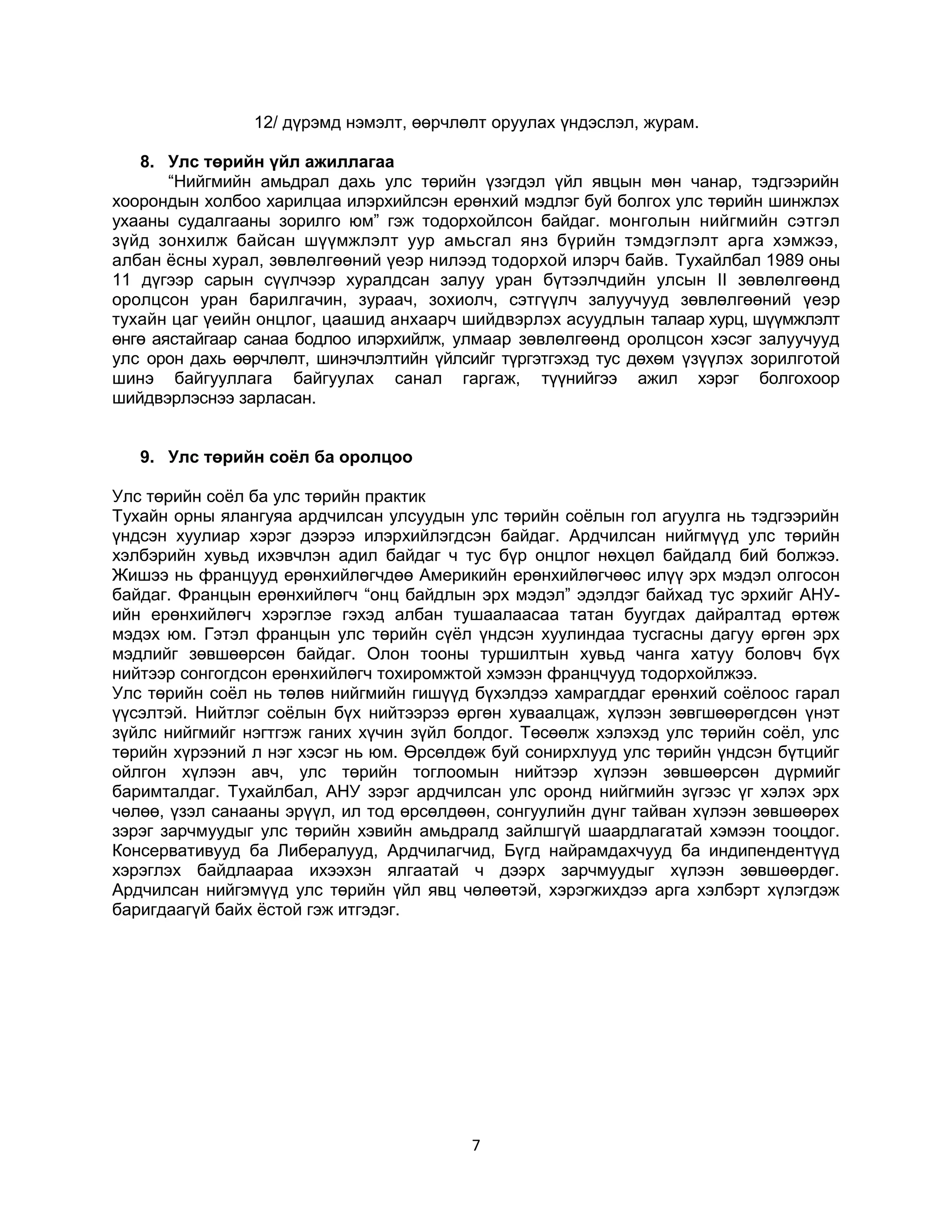 12/ дүрэмд нэмэлт, өөрчлөлт оруулах үндэслэл, журам.
8. Улс төрийн үйл ажиллагаа
“Нийгмийн амьдрал дахь улс төрийн үзэгдэл үйл явцын мөн чанар, тэдгээрийн
хоорондын холбоо харилцаа илэрхийлсэн ерөнхий мэдлэг буй болгох улс төрийн шинжлэх
ухааны судалгааны зорилго юм” гэж тодорхойлсон байдаг. монголын нийгмийн сэтгэл
зүйд зонхилж байсан шүүмжлэлт уур амьсгал янз бүрийн тэмдэглэлт арга хэмжээ,
албан ёсны хурал, зөвлөлгөөний үеэр нилээд тодорхой илэрч байв. Тухайлбал 1989 оны
11 дүгээр сарын сүүлчээр хуралдсан залуу уран бүтээлчдийн улсын II зөвлөлгөөнд
оролцсон уран барилгачин, зураач, зохиолч, сэтгүүлч залуучууд зөвлөлгөөний үеэр
тухайн цаг үеийн онцлог, цаашид анхаарч шийдвэрлэх асуудлын талаар хурц, шүүмжлэлт
өнгө аястайгаар санаа бодлоо илэрхийлж, улмаар зөвлөлгөөнд оролцсон хэсэг залуучууд
улс орон дахь өөрчлөлт, шинэчлэлтийн үйлсийг түргэтгэхэд тус дөхөм үзүүлэх зорилготой
шинэ байгууллага байгуулах санал гаргаж, түүнийгээ ажил хэрэг болгохоор
шийдвэрлэснээ зарласан.
9. Улс төрийн соёл ба оролцоо
Улс төрийн соёл ба улс төрийн практик
Тухайн орны ялангуяа ардчилсан улсуудын улс төрийн соёлын гол агуулга нь тэдгээрийн
үндсэн хуулиар хэрэг дээрээ илэрхийлэгдсэн байдаг. Ардчилсан нийгмүүд улс төрийн
хэлбэрийн хувьд ихэвчлэн адил байдаг ч тус бүр онцлог нөхцөл байдалд бий болжээ.
Жишээ нь францууд ерөнхийлөгчдөө Америкийн ерөнхийлөгчөөс илүү эрх мэдэл олгосон
байдаг. Францын ерөнхийлөгч “онц байдлын эрх мэдэл” эдэлдэг байхад тус эрхийг АНУийн ерөнхийлөгч хэрэглэе гэхэд албан тушаалаасаа татан буугдах дайралтад өртөж
мэдэх юм. Гэтэл францын улс төрийн сүёл үндсэн хуулиндаа тусгасны дагуу өргөн эрх
мэдлийг зөвшөөрсөн байдаг. Олон тооны туршилтын хувьд чанга хатуу боловч бүх
нийтээр сонгогдсон ерөнхийлөгч тохиромжтой хэмээн францчууд тодорхойлжээ.
Улс төрийн соёл нь төлөв нийгмийн гишүүд бүхэлдээ хамрагддаг ерөнхий соёлоос гарал
үүсэлтэй. Нийтлэг соёлын бүх нийтээрээ өргөн хуваалцаж, хүлээн зөвгшөөрөгдсөн үнэт
зүйлс нийгмийг нэгтгэж ганих хүчин зүйл болдог. Төсөөлж хэлэхэд улс төрийн соёл, улс
төрийн хүрээний л нэг хэсэг нь юм. Өрсөлдөж буй сонирхлууд улс төрийн үндсэн бүтцийг
ойлгон хүлээн авч, улс төрийн тоглоомын нийтээр хүлээн зөвшөөрсөн дүрмийг
баримталдаг. Тухайлбал, АНУ зэрэг ардчилсан улс оронд нийгмийн зүгээс үг хэлэх эрх
чөлөө, үзэл санааны эрүүл, ил тод өрсөлдөөн, сонгуулийн дүнг тайван хүлээн зөвшөөрөх
зэрэг зарчмуудыг улс төрийн хэвийн амьдралд зайлшгүй шаардлагатай хэмээн тооцдог.
Консервативууд ба Либералууд, Ардчилагчид, Бүгд найрамдахчууд ба индипендентүүд
хэрэглэх байдлаараа ихээхэн ялгаатай ч дээрх зарчмуудыг хүлээн зөвшөөрдөг.
Ардчилсан нийгэмүүд улс төрийн үйл явц чөлөөтэй, хэрэгжихдээ арга хэлбэрт хүлэгдэж
баригдаагүй байх ёстой гэж итгэдэг.

7

 