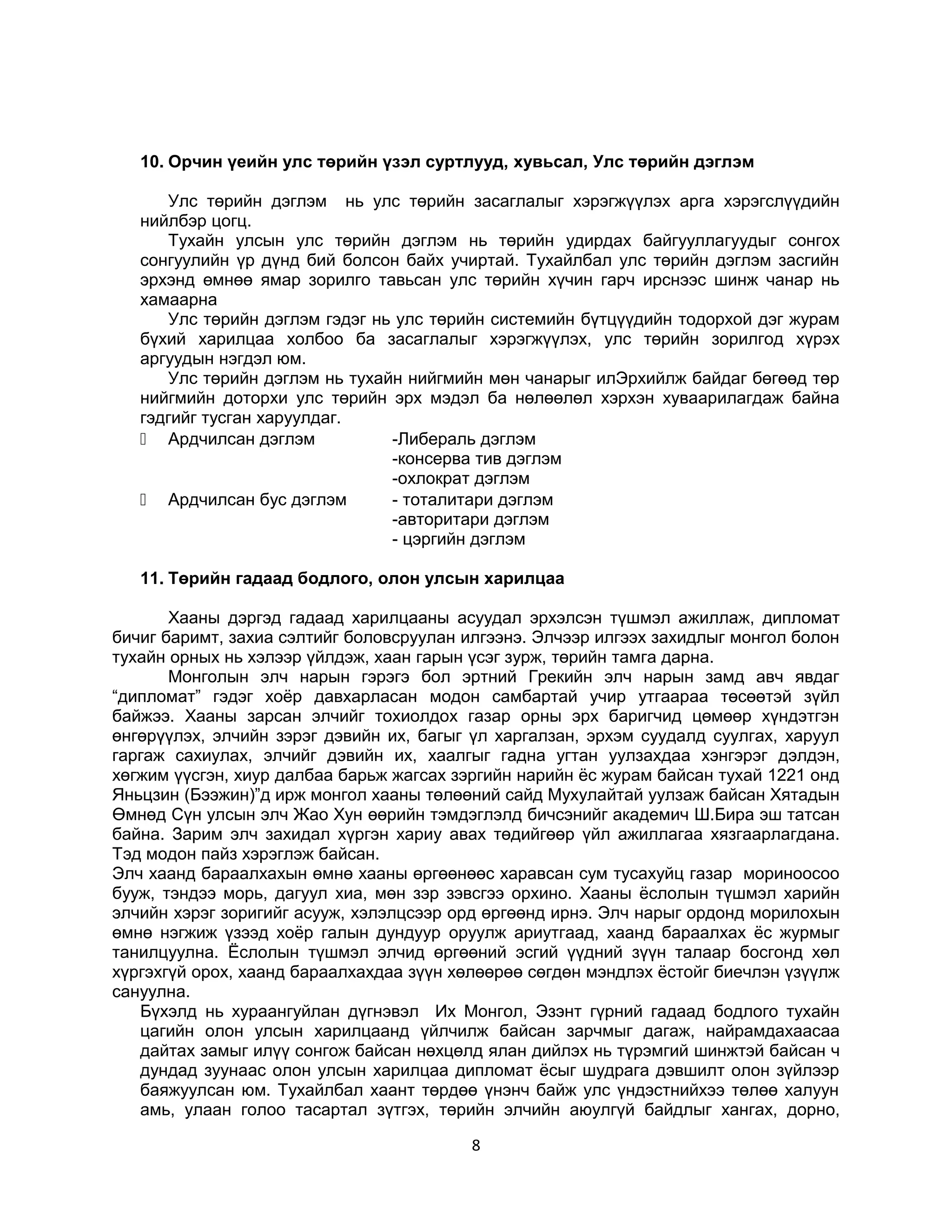 10. Орчин үеийн улс төрийн үзэл суртлууд, хувьсал, Улс төрийн дэглэм
Улс төрийн дэглэм нь улс төрийн засаглалыг хэрэгжүүлэх арга хэрэгслүүдийн
нийлбэр цогц.
Тухайн улсын улс төрийн дэглэм нь төрийн удирдах байгууллагуудыг сонгох
сонгуулийн үр дүнд бий болсон байх учиртай. Тухайлбал улс төрийн дэглэм засгийн
эрхэнд өмнөө ямар зорилго тавьсан улс төрийн хүчин гарч ирснээс шинж чанар нь
хамаарна
Улс төрийн дэглэм гэдэг нь улс төрийн системийн бүтцүүдийн тодорхой дэг журам
бүхий харилцаа холбоо ба засаглалыг хэрэгжүүлэх, улс төрийн зорилгод хүрэх
аргуудын нэгдэл юм.
Улс төрийн дэглэм нь тухайн нийгмийн мөн чанарыг илЭрхийлж байдаг бөгөөд төр
нийгмийн доторхи улс төрийн эрх мэдэл ба нөлөөлөл хэрхэн хуваарилагдаж байна
гэдгийг тусган харуулдаг.
 Ардчилсан дэглэм
-Либераль дэглэм
-консерва тив дэглэм
-охлократ дэглэм
 Ардчилсан бус дэглэм
- тоталитари дэглэм
-авторитари дэглэм
- цэргийн дэглэм
11. Төрийн гадаад бодлого, олон улсын харилцаа
Хааны дэргэд гадаад харилцааны асуудал эрхэлсэн түшмэл ажиллаж, дипломат
бичиг баримт, захиа сэлтийг боловсруулан илгээнэ. Элчээр илгээх захидлыг монгол болон
тухайн орных нь хэлээр үйлдэж, хаан гарын үсэг зурж, төрийн тамга дарна.
Монголын элч нарын гэрэгэ бол эртний Грекийн элч нарын замд авч явдаг
“дипломат” гэдэг хоёр давхарласан модон самбартай учир утгаараа төсөөтэй зүйл
байжээ. Хааны зарсан элчийг тохиолдох газар орны эрх баригчид цөмөөр хүндэтгэн
өнгөрүүлэх, элчийн зэрэг дэвийн их, багыг үл харгалзан, эрхэм суудалд суулгах, харуул
гаргаж сахиулах, элчийг дэвийн их, хаалгыг гадна угтан уулзахдаа хэнгэрэг дэлдэн,
хөгжим үүсгэн, хиур далбаа барьж жагсах зэргийн нарийн ёс журам байсан тухай 1221 онд
Яньцзин (Бээжин)”д ирж монгол хааны төлөөний сайд Мухулайтай уулзаж байсан Хятадын
Өмнөд Сүн улсын элч Жао Хун өөрийн тэмдэглэлд бичсэнийг академич Ш.Бира эш татсан
байна. Зарим элч захидал хүргэн хариу авах төдийгөөр үйл ажиллагаа хязгаарлагдана.
Тэд модон пайз хэрэглэж байсан.
Элч хаанд бараалхахын өмнө хааны өргөөнөөс харавсан сум тусахуйц газар мориноосоо
бууж, тэндээ морь, дагуул хиа, мөн зэр зэвсгээ орхино. Хааны ёслолын түшмэл харийн
элчийн хэрэг зоригийг асууж, хэлэлцсээр орд өргөөнд ирнэ. Элч нарыг ордонд морилохын
өмнө нэгжиж үзээд хоёр галын дундуур оруулж ариутгаад, хаанд бараалхах ёс журмыг
танилцуулна. Ёслолын түшмэл элчид өргөөний эсгий үүдний зүүн талаар босгонд хөл
хүргэхгүй орох, хаанд бараалхахдаа зүүн хөлөөрөө сөгдөн мэндлэх ёстойг биечлэн үзүүлж
сануулна.
Бүхэлд нь хураангуйлан дүгнэвэл Их Монгол, Эзэнт гүрний гадаад бодлого тухайн
цагийн олон улсын харилцаанд үйлчилж байсан зарчмыг дагаж, найрамдахаасаа
дайтах замыг илүү сонгож байсан нөхцөлд ялан дийлэх нь түрэмгий шинжтэй байсан ч
дундад зуунаас олон улсын харилцаа дипломат ёсыг шудрага дэвшилт олон зүйлээр
баяжуулсан юм. Тухайлбал хаант төрдөө үнэнч байж улс үндэстнийхээ төлөө халуун
амь, улаан голоо тасартал зүтгэх, төрийн элчийн аюулгүй байдлыг хангах, дорно,
8

 