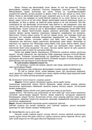 Зенон, Эпикур нар философийг логик, физик, ёс зүй гэж хуваасан2. Энэхүү
философийн гурвалын уламжлал Платоны академаас үүсэлтэй юм. Философи
байгууламжийг гурван анологиор авч үзжээ. Нэгдэх нь түүнийг/философийг/
цэцэрлэгтэй зүйрлэж, доторх ургамал нь физик, жимс нь ёс зүй, хашаа нь логик гэсэн
байна. Нөгөө нь философи өндөгтэй адил, өндөгний шар нь ёс зүй, цагаан нь физик,
хальс нь логик гэж гуравдах нь хүний биетэй зүйрлэж яс нь логик, булчин эд эс нь
физик, харин сэтгэл нь ёс зүй гэжээ. Декарт философийг модтой зүйрлэхдээ үндэс нь
метафизик, их бие нь физик, үр жимстэй салаа мөчир нь ёс зүй ангилжээ. Энэ бүх
тохиолдолд ёс зүй философи сэтгэлгээний төвд байгаа нь зөв амьдрахын тулд зөв
сэтгэж сур. Зөв сэтгээд зогсохгүй зөв амьдар гэдэг санааг илэрхийлдэг гэж судлаачид
тайлбарладаг. Үүнээс үзэхэд ёс зүй нь философийн салбаруудаас эхний байрт байх
үндэстэй аж. Зөвхөн Аристотелийн дараах үеийнхэн философи, байгалийн тухай
сургаал, физикт эдгээр гурвалын хоорондын хамаарлыг шийдвэрлэх гэж оролдсон.
Аристотель, Платон нарын үзлээр "ёс зүй улс төрөөс ангид, төгс төгөлдөр хүний зан
суртахуун төгс төгөлдөр нийгмийн амьдралаас хамаарахгүй" юм. Эпикур... Ёс зүйн
зорилго биеийн зовлон, сэтгэлийн зовлон үгүй байх, оюун ухааны гэгээрэл ба
таашаалаа зөв ойлгосны дараа зовлонгоос ангижрахад хүрэх явдал. Философи аз
жаргалын нэг хэрэгсэл юм. Философи хаана байна тэнд цэцэн мэргэн байна. Цэцэн
мэргэн нь ёс суртахууны үндэс болно. Цэцэн хүн ертөнцийн оюун ухааны үйл
ажиллагааг буянт үйлд хандуулна" гэж үзсэн. Эртнээс өдгөөг хүртэл ёс зүйн шинжлэх
ухааны судлах зүйл нь ямагт ёс суртахуун байлаа.
Орчин үед этизм хэмээх ухагдахууныг М.М.Бахтин шинжлэх ухааны эргэлтэнд
оруулж, түүгээр субьектээс зан суртахууны байр сууриндаа жинхэнэ итгэлтэй байхыг
илэрхийлжээ. Этизмийн тусламжтайгаар хүн өөрийнхөө болон бусдын үйлдэлд зан
суртахууны зөв үнэлгээ өгөх чадвартай болно. Этизмийн асуудал нь хүний амьдрал үйл
ажиллагааны зан суртахууны агуулга болдог байна.
Ёс зүйн ухааны өвөрмөц онцлог нь:
- Ёс суртахуун, түүний хэм хэмжээ, зарчим, мөн чанар, ерөнхий ойлголт нь ёс
зүйн судлагдахуун байдаг.
- Ёс суртахууны учир холбогдлыг философийн түүхийн үүднээс тайлбарладаг.
- Ёс зүй нь нийгэм, бүлэг, хүний өвөрмөц шинж, зан суртахууны мэдрэхүй,
хүсэл эрмэлзэл, үзэл бодол, итгэлийн олон талын нарийн холбоон дээр үндэслэж хүний
оюун ухаан, сэтгэлийн дотоод ертөнцийг судалдаг.
11. , ,Эзэмшвэл зохих мэдлэг чадвар дадал
Мэдлэг: Сэтгэл судлал, боловсрол судлал, орчин үеийн техник
технологиор мэдээллийг мэдлэг болгон баяжуулж, өөрөө хөгжиж улмаар нийгмээ
хөгжүүлэхэд хүрэлцэхүйц хэмжээний шинжлэх ухааны онолын мэдлэг, сэтгэлгээний
хөгжил эзэмшүүлнэ.
Чадвар: Оюуны үйлийг олон дахин давтсаны эерэг үр дүн болох
чадвар олгоно. “100 хоолны нэр цээжлэхээр нэг хоол хийж сур” гэсэн японы прагматик
чиглэлийг сургалтандаа мөрдлөг болгож, өмнөх мэдлэгтээ тулгуурлан мэдээллээ
боловсруулж, мэдлэг бүтээж, бүтээлчээр сэтгэж, оюун ухаанаа дайчлан сурах үүргээ
ухамсарлан өөрийгөө тасралтгүй хөгжүүлэх, өрсөлдөх чадварбүхий мэргэжилтэн бие-
хүн болгон чадваржуулах.
Дадал .Хөгжил-төвшилийн хичээлээр хүнлиг энэрэнгүй, соёлтой,
нийтийн социоль эрх ашгийг эрхэмлэн, үнэт зүйлсийг дээдлэх, үргэлж хөгжихийг
эрмэлздэг ёс зүйн нандин чанарыг төлөвшүүлнэ.
12. Хөтөлбө ,рийн арга арга зүй
Лекцээр тухайн сэдвээр үндсэн тулгуур ойлголт онолын ерөнхий үндэслэлүүд,
уншиж судлах болон бие даан гүйцэтгэх, судлан шинжлэх ажлын ерөнхий чиглэл, арга
зүйн тухай мэдээлэл өгч бие даан ажиллах баримжаа олгоно.
10
 