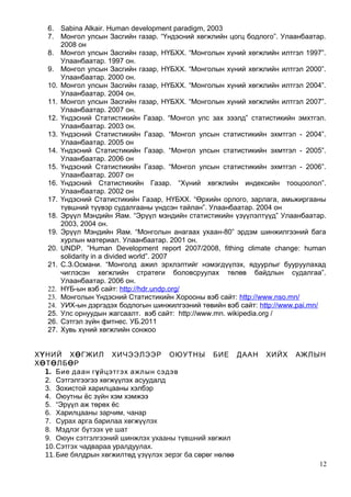 6. Sabina Alkair. Human development paradigm, 2003
7. Монгол улсын Засгийн газар. “Үндэсний хөгжлийн цогц бодлого”. Улаанбаатар.
2008 он
8. Монгол улсын Засгийн газар, НҮБХХ. “Монголын хүний хөгжлийн илтгэл 1997”.
Улаанбаатар. 1997 он.
9. Монгол улсын Засгийн газар, НҮБХХ. “Монголын хүний хөгжлийн илтгэл 2000”.
Улаанбаатар. 2000 он.
10. Монгол улсын Засгийн газар, НҮБХХ. “Монголын хүний хөгжлийн илтгэл 2004”.
Улаанбаатар. 2004 он.
11. Монгол улсын Засгийн газар, НҮБХХ. “Монголын хүний хөгжлийн илтгэл 2007”.
Улаанбаатар. 2007 он.
12. Үндэсний Статистикийн Газар. “Монгол улс зах зээлд” статистикийн эмхтгэл.
Улаанбаатар. 2003 он.
13. Үндэсний Статистикийн Газар. “Монгол улсын статистикийн эхмтгэл - 2004”.
Улаанбаатар. 2005 он
14. Үндэсний Статистикийн Газар. “Монгол улсын статистикийн эхмтгэл - 2005”.
Улаанбаатар. 2006 он
15. Үндэсний Статистикийн Газар. “Монгол улсын статистикийн эхмтгэл - 2006”.
Улаанбаатар. 2007 он
16. Үндэсний Статистикийн Газар. “Хүний хөгжлийн индексийн тооцоолол”.
Улаанбаатар. 2002 он
17. Үндэсний Статистикийн Газар, НҮБХХ. “Өрхийн орлого, зарлага, амьжиргааны
түвшний түүвэр судалгааны үндсэн тайлан”. Улаанбаатар. 2004 он
18. Эрүүл Мэндийн Яам. “Эрүүл мэндийн статистикийн үзүүлэлтүүд” Улаанбаатар.
2003, 2004 он.
19. Эрүүл Мэндийн Яам. “Монголын анагаах ухаан-80” эрдэм шинжилгээний бага
хурлын материал. Улаанбаатар. 2001 он.
20. UNDP. ”Human Development report 2007/2008, fithing climate change: human
solidarity in a divided world”. 2007
21. С.З.Османи. “Монголд ажил эрхлэлтийг нэмэгдүүлэх, ядуурлыг бууруулахад
чиглэсэн хөгжлийн стратеги боловсруулах төлөв байдлын судалгаа”.
Улаанбаатар. 2006 он.
22. НҮБ-ын вэб сайт: http://hdr.undp.org/
23. Монголын Үндэсний Статистикийн Хорооны вэб сайт: http://www.nso.mn/
24. УИХ-ын дэргэдэх бодлогын шинжилгээний төвийн вэб сайт: http://www.pai.mn/
25. Улс орнуудын жагсаалт. вэб сайт: http://www.mn. wikipedia.org /
26. Сэтгэл зүйн фитнес. УБ.2011
27. Хувь хүний хөгжлийн сонжоо
ХҮНИЙ ХӨГЖИЛ ХИЧЭЭЛЭЭР ОЮУТНЫ БИЕ ДААН ХИЙХ АЖЛЫН
ХӨТӨЛБӨР
1. Бие даан гүйцэтгэх ажлын сэдэв
2. Сэтгэлгээгээ хөгжүүлэх асуудалд
3. Зохистой харилцааны хэлбэр
4. Оюутны ёс зүйн хэм хэмжээ
5. “Эрүүл аж төрөх ёс
6. Харилцааны зарчим, чанар
7. Сурах арга барилаа хөгжүүлэх
8. Мэдлэг бүтээх үе шат
9. Оюун сэтгэлгээний шинжлэх ухааны түвшний хөгжил
10.Сэтгэх чадвараа уралдуулах.
11.Бие бялдрын хөгжилтөд үзүүлэх эерэг ба сөрөг нөлөө
12
 