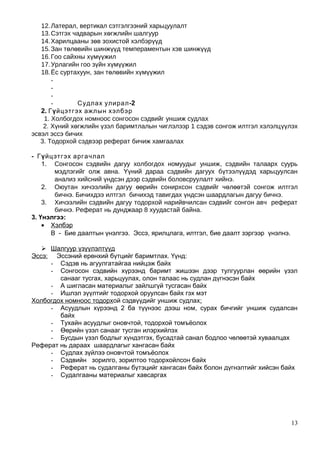 12.Латерал, вертикал сэтгэлгээний харьцуулалт
13.Сэтгэх чадварын хөгжлийн шалгуур
14.Харилцааны зөв зохистой хэлбэрүүд
15.Зан төлөвийн шинжүүд темпераментын хэв шинжүүд
16.Гоо сайхны хүмүүжил
17.Урлагийн гоо зүйн хүмүүжил
18.Ёс суртахуун, зан төлөвийн хүмүүжил
-
-
-
- -Судлах улирал 2
2. Гүйцэтгэх ажлын хэлбэр
1. Холбогдох номноос сонгосон сэдвийг уншиж судлах
2. Хүний хөгжлийн үзэл баримтлалын чиглэлээр 1 сэдэв сонгож илтгэл хэлэлцүүлэх
эсвэл эссэ бичих
3. Тодорхой сэдвээр реферат бичиж хамгаалах
- Гүйцэтгэх аргачлал
1. Сонгосон сэдвийн дагуу холбогдох номуудыг уншиж, сэдвийн талаарх суурь
мэдлэгийг олж авна. Үүний дараа сэдвийн дагуух бүтээлүүдэд харьцуулсан
анализ хийсний үндсэн дээр сэдвийн боловсруулалт хийнэ.
2. Оюутан хичээлийн дагуу өөрийн сонирхсон сэдвийг чөлөөтэй сонгож илтгэл
бичнэ. Бичихдээ илтгэл бичихэд тавигдах үндсэн шаардлагын дагуу бичнэ.
3. Хичээлийн сэдвийн дагуу тодорхой нарийвчилсан сэдвийг сонгон авч реферат
бичнэ. Реферат нь дунджаар 8 хуудастай байна.
3. Үнэлгээ:
• Хэлбэр
В - Бие даалтын үнэлгээ. Эссэ, ярилцлага, илтгэл, бие даалт зэргээр үнэлнэ.
 Шалгуур үзүүлэлтүүд
Эссэ: Эссэний ерөнхий бүтцийг баримтлах. Үүнд:
- Сэдэв нь агуулгатайгаа нийцэж байх
- Сонгосон сэдвийн хүрээнд баримт жишээн дээр тулгуурлан өөрийн үзэл
санааг тусгах, харьцуулах, олон талаас нь судлан дүгнэсэн байх
- А шигласан материалыг зайлшгүй тусгасан байх
- Ишлэл зүүлтийг тодорхой оруулсан байх гэх мэт
Холбогдох номноос тодорхой сэдвүүдийг уншиж судлах:
- Асуудлын хүрээнд 2 ба түүнээс дээш ном, сурах бичгийг уншиж судалсан
байх
- Тухайн асуудлыг оновчтой, тодорхой томъёолох
- Өөрийн үзэл санааг тусган илэрхийлэх
- Бусдын үзэл бодлыг хүндэтгэх, бусадтай санал бодлоо чөлөөтэй хуваалцах
Реферат нь дараах шаардлагыг хангасан байх
- Судлах зүйлээ оновчтой томъёолох
- Сэдвийн зорилго, зорилтоо тодорхойлсон байх
- Реферат нь судалганы бүтэцийг хангасан байх болон дүгнэлтийг хийсэн байх
- Судалгааны материалыг хавсаргах
13
 