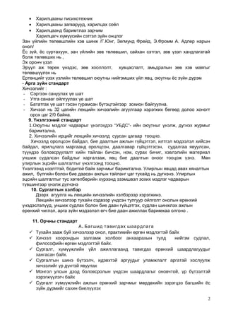 • Харилцааны писихотехник
• Харилцааны загварууд, харилцах соёл
• Харилцаанд баримтлах зарчим
Харилцагч хүмүүсийн сэтгэл зүйн онцлог
Зан үйлийн төлөвшлийн хэв шинж /Г.Юнг, Зегмунд Фрейд, Э.Фромм А. Адлер нарын
онол/
Ёс зүй, ёс суртахуун, зан үйлийн зөв төлөвшил, сайхан сэтгэл, зөв үзэл хандлагатай
болж төлөвших нь ,
Эх оронч үзэл
Эрүүл аж төрөх үнэдэс, зөв хооллолт, хувцаслалт, амьдралын зөв хэв маягыг
төлөвшүүлэх нь
Ертөнцийг үзэх үзлийн төлөвшил оюутны нийгэмших үйл явц, оюутны ёс зүйн дүрэм
- Арга зүйн стандарт
Хичээлийг :
- Сэргээн сануулах үе шат
- Утга санааг ойлгуулах үе шат
- Бататгах үе шат гэсэн гурамсан бүтэцтэйгээр зохион байгуулна.
- Хичээл нь 32 цагийн лекцийн хичээлийн агуулгаар хэрэгжих бөгөөд долоо хоногт
орох цаг 2/0 байна.
9. Үнэлгээний стандарт
1.Оюутны мэдлэг чадварыг үнэлэхдээ “УБДС”- ийн оюутныг үнэлж, дүгнэх журмыг
баримтална.
2. Хичээлийн ирцийг лекцийн хичээлд суусан цагаар тооцно.
Хичээлд оролцсон байдал, бие даалтын ажлын гүйцэтгэл, илтгэл мэдээлэл хийсэн
байдал, ярилцлага маргаанд оролцсон, даалгавар гүйцэтгэсэн, судалгаа явуулсан,
түүндээ боловсруулалт хийн тайлан бичсэн, ном, сурах бичиг, хэвлэлийн материал
уншиж судалсан байдлыг харгалзаж, явц бие даалтын оноог тооцож үзнэ. Мөн
улирлын эцсийн шалгалтыг үнэлгээнд тооцно.
Үнэлгээнд нээлттэй, бодитой байх зарчмыг баримтална. Улирлын явцад авах хяналтын
ажил, бүлгийн болон бие даасан ажлын тайланг цаг тухайд нь дүгнэнэ. Улирлын
эцсийн шалгалтыг тус хөтөлбөрийн хүрээнд эзэмшвэл зохих мэдлэг чадварын
түвшингээр үнэлж дүгнэнэ
10. Сургалтын хэлбэр
Дээрх агуулга нь лекцийн хичээлийн хэлбэрээр хэрэгжинэ.
Лекцийн хичээлээр тухайн сэдвээр үндсэн тулгуур ойлголт онолын ерөнхий
үнэдэслэлүүд, уншиж судлах болон бие даан гүйцэтгэх, судлан шинжлэх ажлын
ерөнхий чиглэл, арга зүйн мэдээлэл өгч бие даан ажиллах баримжаа олгоно .
11. Орчны стандарт
.А Багшид тавигдах шаардлага
 Тухайн зааж буй хичээлээр онол, практикийн өргөн мэдлэгтэй байх
 Хичээл хоорондын залгамж холбоог анхаарахын тулд нийгэм судлал,
философийн өргөн мэдлэгтэй байх.
 Сургалт, хүмүүжлийн үйл ажиллагаанд тавигдах ерөнхий шаардлагуудыг
хангасан байх.
 Сургалтын шинэ бүтээлч, идэвхтэй аргуудыг уламжлалт аргатай хослуулж
хичээлийг үр дүнтэй явуулах
 Монгол улсын дээд боловсролын үндсэн шаардлагыг оновчтой, үр бүтээлтэй
хэрэгжүүлэгч байх
 Сургалт хүмүүжлийн ажлын ерөнхий зарчмыг мөрдөхийн зэрэгцээ багшийн ёс
зүйн дүрмийг сахин биелүүлэх
2
 