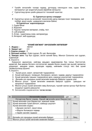  Тухайн хичээлийн талаар гадаад, дотоодод хэвлэгдсэн ном, сурах бичиг,
матераилыг цаг алдалгүй уншиж өөрийгөө хөгжүүлэх
 Сургалтанд орчин үеийн дэвшилтэт техникийг ашиглах

Б. Сургалтын орчны стандарт
 Сургалтын орчин нь хичээлийг технологийн дагуу явагдах тоног төхөөрөмж, зай
талбай, эрүүл ахуйн шаардлага хангасан байна.
12.Сургалтын хэрэглэгдэхүүн
1. Сурах бичиг
2. Кодоскоп
3. Үзүүлэн таниулах материал, слайд, тест
4. LJD projector
5. Атлас, судалгааны схем, материалууд
6. Интернэт, вэб хуудасууд
“ХҮНИЙ ХӨГЖИЛ” ХИЧЭЭЛИЙН ХӨТӨЛБӨР
1 . Индекс : HD101
2. Кредит цаг : 2,0
3. Судлах улирал : 2
4. Залгамж холбоо : Соёл судлал, Ёс зүй, Философи
5. Заагдах анги: Гэр бүл судлал, англи хэлний багш, Монгол Солонгос хэл судлал,
Сувилахуй
6. Зорилго
Хүмүүнлэг ардчилсан, нийгэмд амьдарч хөдөлмөрлөх бүх талын бэлтгэлтэй,
идэвхтэй, бие даасан бүтээлч сэтгэлгээтэй, өөрийн болон социол эрх ашгийг эрхэмлэн
дээдэлдэг, амьдрах ухаан, өрсөлдөх чадвар, нийгмийн статус төгс бие хүний
төлөвшүүлэхэд оршино.
7. :Зорилт
1. Хүний үүсэл, өсөлт, хөгжилтийг тодорхойлох
2. Хүний нийгэмшил, төлөвшил, боловсрол, хөгжил, чадвар, дадлыг тодорхойлох
3. Хүний хөгжлийн түвшинг тодорхойлох арга, хэмжүүр үзүүлэлтийг тодорхойлох
4. Дэлхийн улс орнуудын хүний хөгжлийн өнөөгийн байдлыг судалж үзэх
5. Монгол улсын хүний хөгжлийн өнөөгийн байдлыг судалж цаашдын чиг
хандлагыг тодорхойлох
6. Монгол улсын хүний хөгжлийн нөөц бололцоо, түүнийг хангах орчныг буй болгох
асуудлыг судалж дэвшүүлэх
7. Хичээлийн сэдэвчилсэн төлөвлөгөө:
№ Хичээлийн сэдэв цаг /х х
Нэгдүгээр бү .лэг сэдэв Хүний хөгжлийн үзэл баримтлал
1.
Хүний хөгжлийн үзэл баримтлал, ерөнхий төлөв
Хүний хөгжлийн тухай ойлголт, хэмжүүр үзүүлэлт
Хүний хөгжлийн индекс:
• Дундаж наслалт, эрүүл мэнд
• Мэдлэг боловсрол чадвар
• Эдийн засгийн чадвахи
2 Лекц
2. Дэлхийн улс орнуудын хүний хөгжлийн байдал 2 Лекц
Монгол улсын хүний хөгжлийн өнөөгийн байдал
3
 