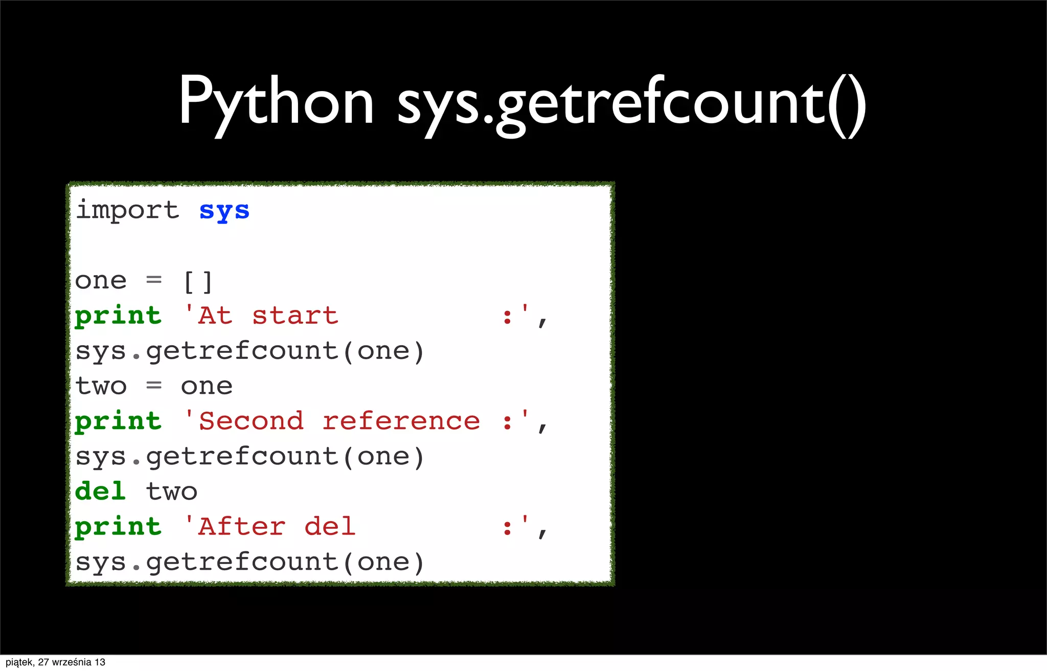 Python sys.getrefcount()
import sys
one = []
print 'At start
:',
sys.getrefcount(one)
two = one
print 'Second reference :',
sys.getrefcount(one)
del two
print 'After del
:',
sys.getrefcount(one)

piątek, 27 września 13

 