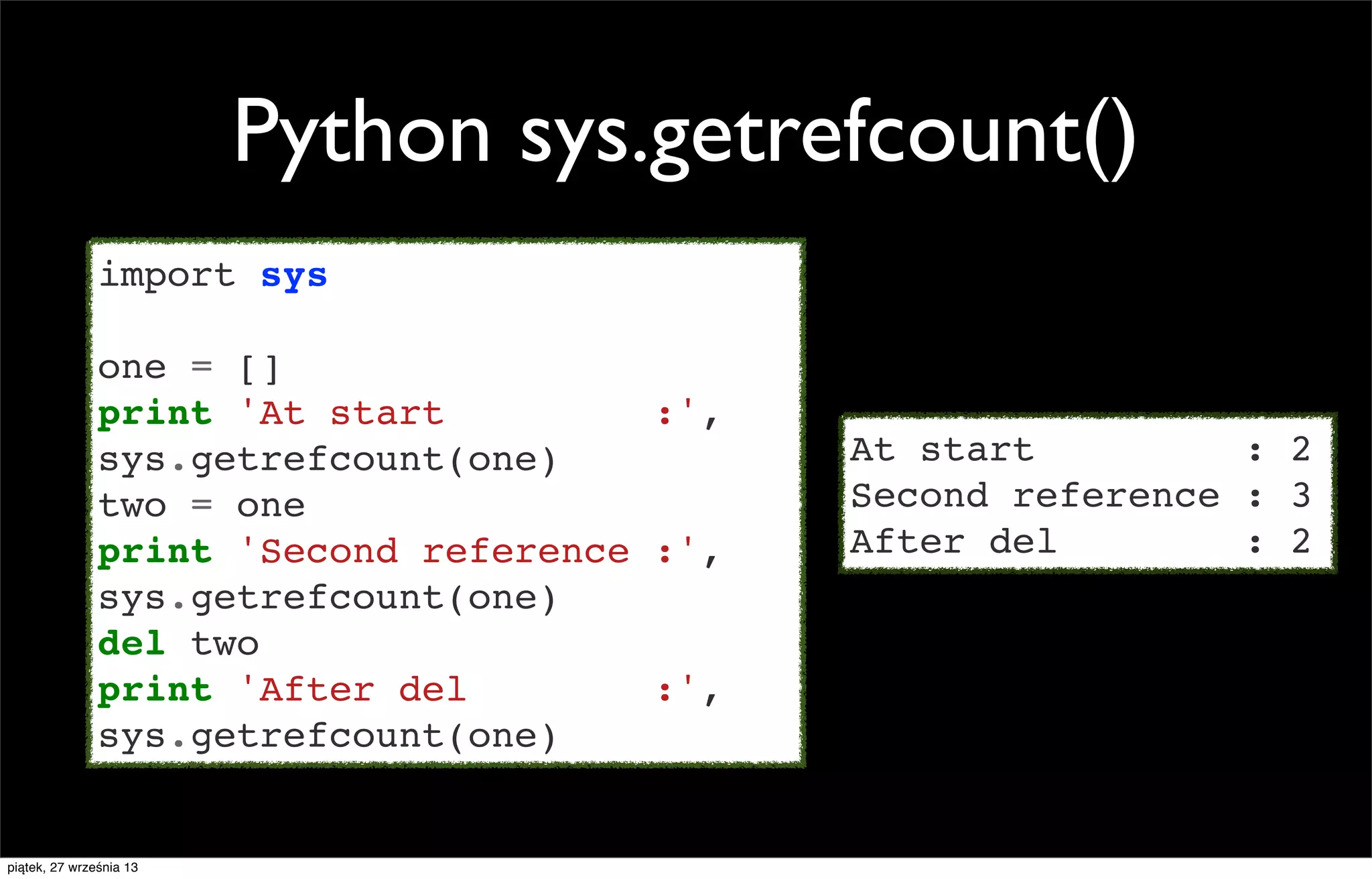 Python sys.getrefcount()
import sys
one = []
print 'At start
:',
sys.getrefcount(one)
two = one
print 'Second reference :',
sys.getrefcount(one)
del two
print 'After del
:',
sys.getrefcount(one)

piątek, 27 września 13

At start
: 2
Second reference : 3
After del
: 2

 