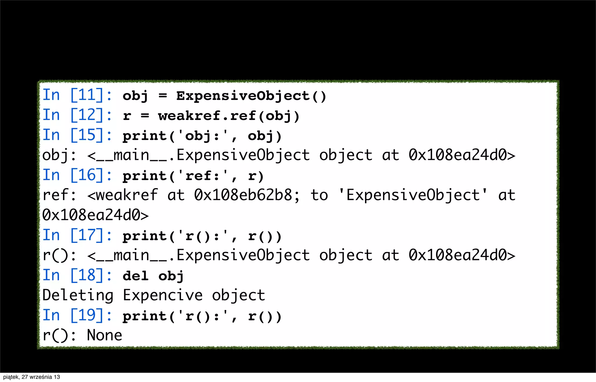 In [11]: obj = ExpensiveObject()
In [12]: r = weakref.ref(obj)
In [15]: print('obj:', obj)
obj: <__main__.ExpensiveObject object at 0x108ea24d0>
In [16]: print('ref:', r)
ref: <weakref at 0x108eb62b8; to 'ExpensiveObject' at
0x108ea24d0>
In [17]: print('r():', r())
r(): <__main__.ExpensiveObject object at 0x108ea24d0>
In [18]: del obj
Deleting Expencive object
In [19]: print('r():', r())
r(): None
piątek, 27 września 13

 