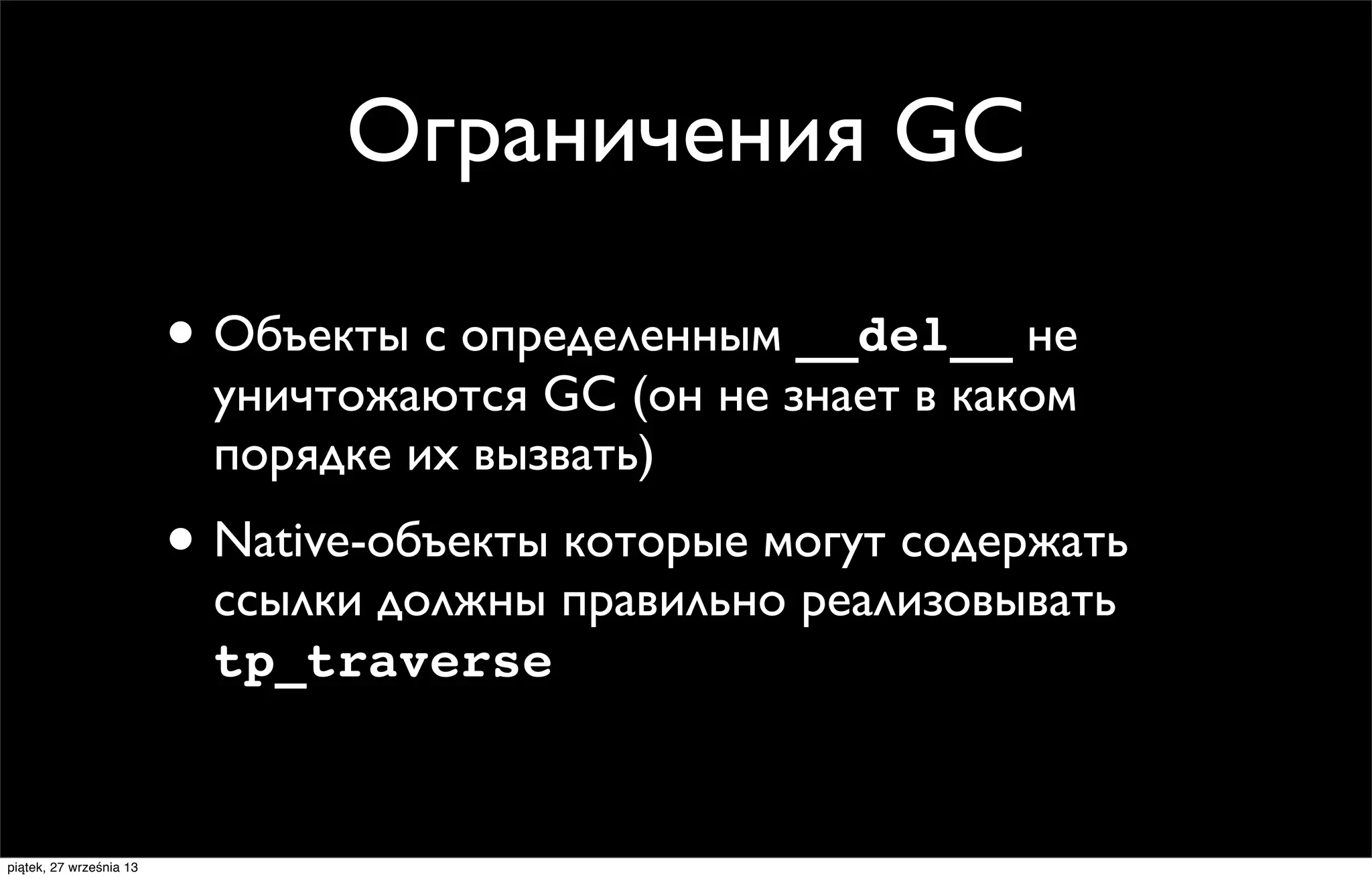 Ограничения GC
• Объекты с определенным __del__ не
уничтожаются GC (он не знает в каком
порядке их вызвать)

• Native-объекты которые могут содержать
ссылки должны правильно реализовывать
tp_traverse

piątek, 27 września 13

 