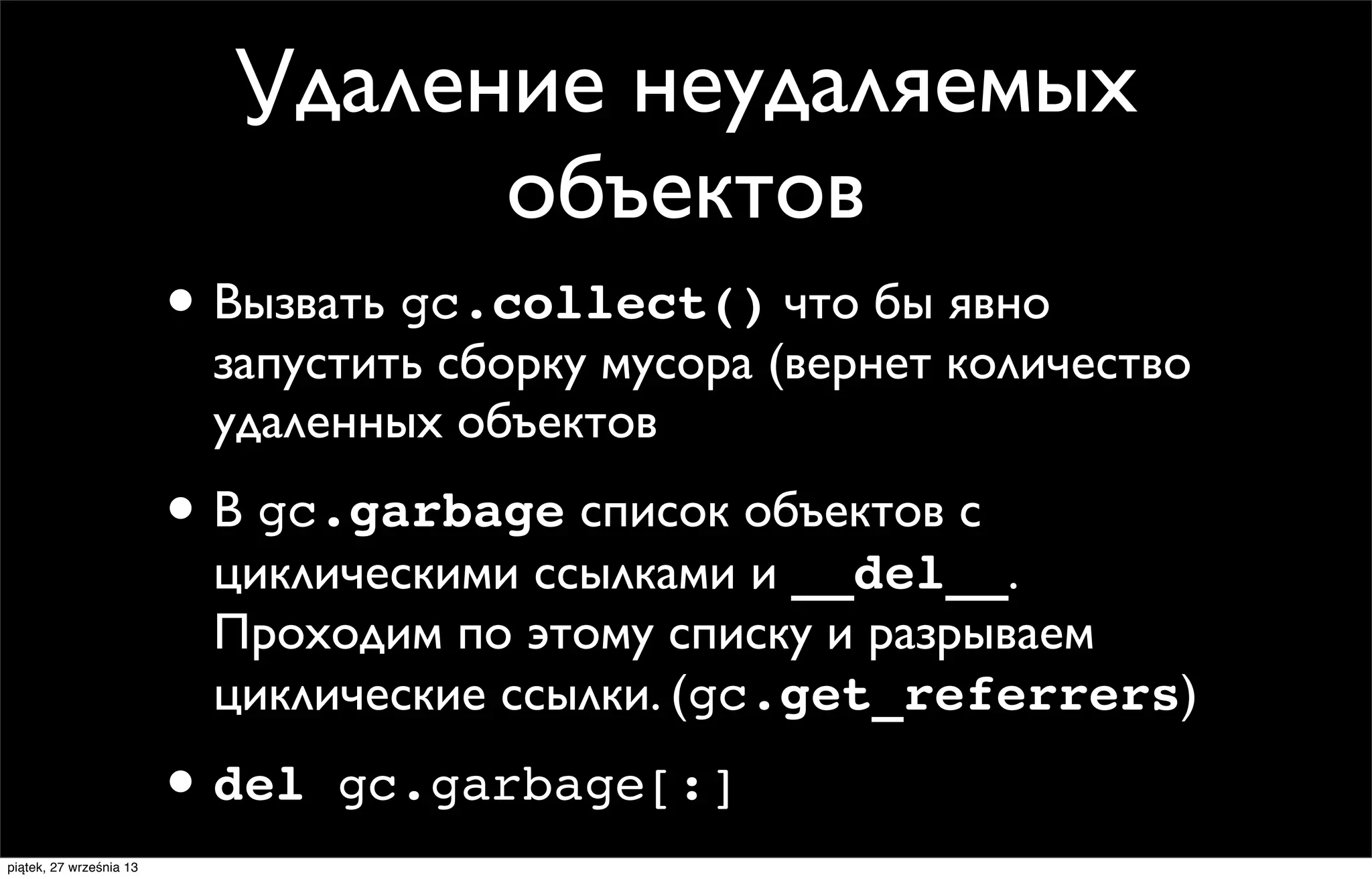 Удаление неудаляемых
объектов
• Вызвать gc.collect() что бы явно

запустить сборку мусора (вернет количество
удаленных объектов

• В gc.garbage список объектов с

циклическими ссылками и __del__.
Проходим по этому списку и разрываем
циклические ссылки. (gc.get_referrers)

• del
piątek, 27 września 13

gc.garbage[:]

 