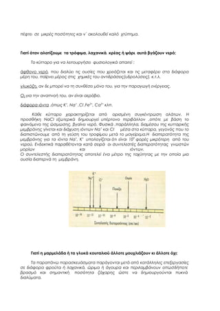 πέφτει σε μικρές ποσότητες και ν΄ ακολουθεί καλό χτύπημα.

Γιατί όταν αλατίζουμε τα τρόφιμα, λαχανικά, κρέας ή ψάρι, αυτά βγάζουν νερό;
Το κύτταρο για να λειτουργήσει φυσιολογικά απαιτεί :
άφθονο νερό, που διαλύει τις ουσίες που χρειάζεται και τις μεταφέρει στα διάφορα
μέρη του, παίρνει μέρος στις χημικές του αντιδράσεις(υδρολύσεις), κ.τ.λ.
γλυκόζη, αν δε μπορεί να τη συνθέσει μόνο του, για την παραγωγή ενέργειας.
Ο2,για την αναπνοή του, αν είναι αερόβιο.
διάφορα ιόντα ,όπως Κ+, Να+ ,Cl-,Fe2+, Ca2+ κλπ.
Κάθε κύτταρο χαρακτηρίζεται από ορισμένη συγκέντρωση αλάτων. Η
προσθήκη ΝαCI εξωτερικά δημιουργεί υπέρτονο περιβάλλον ,οπότε με βάση το
φαινόμενο της ώσμωσης, βγαίνει νερό. Φυσικά ,παράλληλα, διαμέσου της κυτταρικής
μεμβράνης γίνεται και διάχυση ιόντων Να + και CI- μέσα στα κύτταρα, γεγονός που το
διαπιστώνουμε από τη γεύση του τροφίμου μετά το μαγείρεμα.Η διαπερατότητα της
μεμβράνης για τα ιόντα Να+, Κ+ υπολογίζεται ότι είναι 109 φορές μικρότερη από του
νερού. Ενδεικτικά παραθέτονται κατά σειρά οι συντελεστές διαπερατότητας γνωστών
μορίων
και
ιόντων.
Ο συντελεστής διαπερατότητας αποτελεί ένα μέτρο της ταχύτητας με την οποία μια
ουσία διαπερνά τη μεμβράνη.

Γιατί η μαρμελάδα ή τα γλυκά κουταλιού άλλοτε μουχλιάζουν κι άλλοτε όχι;
Τα παραπάνω παρασκευάσματα παράγονται μετά από κατάλληλες επεξεργασίες
σε διάφορα φρούτα ή λαχανικά, ώριμα ή άγουρα και περιλαμβάνουν οπωσδήποτε
βρασμό και σημαντική ποσότητα ζάχαρης ώστε να δημιουργούνται πυκνά
διαλύματα.

 
