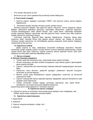 -

Утга санааг ойлгуулах үе шат

-

Бататгах үе шат гэсэн гурамсан бүтэцтэйгээр зохион байгуулна.
9. Үнэлгээний стандарт
1. Оюутны мэдлэг чадварыг үнэлэхдээ “УБИС”- ийн оюутныг үнэлж, дүгнэх журмыг
баримтална.

2. Хичээлийн ирцийг лекцийн хичээлд суусан цагаар тооцно.
Хичээлд оролцсон байдал, бие даалтын ажпын гүйцэтгап, илтгэл мэдээлэл хийсэн
байдал, ярилцлага маргаанд оролцсон, даалгавар гүйцэтгэсэн, судалгаа явуулсан,
түүндээ боловсруулалт хийн тайлан бичсэн, ном, сурах бичиг, хэвлэлийн материал
уншиж судалсан байдлыг харгалзаж, явц бие даалтын оноог тооцож үзнэ. Мөн улирлын
эцсийн шалгалтыг үнэлгээнд тооцно.
Үнэлгээнд нээлттэй, бодитой байх зарчмыг баримтална. Улирлын явцад авах
хяналтын ажил, бүлгийн болон бие даасан ажлын тайланг цаг тухайд нь дүгнэнэ.
Улирлын эцсийн шалгалтыг тус хөтөлбөрийн хүрээнд эзэмшвэл зохих мэдлэг чадварын
түвшингээр үнэлж дүгнэнэ
10. Сургалтын хэлбэр
Дээрх агуулга нь лекц, семинарын хичээлийн хэлбэрээр хэрэгжинэ. Лекцийн
хичээлээр тухайн сэдвээр үндсэн тулгуур ойлголт онолын ерөнхий үнэдэслэлүүд, уншиж
судлах болон бие даан гүйцэтгэх, судлан шинжлэх ажлын ерөнхий чиглэл, арга зүйн
мэдээлэл өгч бие даан ажиллах баримжаа олгоно .
11. Орчны стандарт
А. Багшид тавигдах шаардлага
• Тухайн зааж буй хичээлээр онол, практикийн өргөн мэдлэгтэй байх
• Хичээл хоорондын залгамж холбоог анхаарахын тулд нийгэм судлал, философийн
өргөн мэдлэгтэй байх.
• Сургалт, хүмүүжлийн үйл ажиллагаанд тавигдах ерөнхий шаардлагуудыг хангасан
байх.
• Сургалтын шинэ бүтээлч, идэвхтэй аргуудыг уламжлалт аргатай хослуулж
хичээлийг үр дүнтэй явуулах
• Монгол улсын дээд боловсролын үндсэн шаардлагыг оновчтой, үр бүтээлтэй
хэрэгжүүлэгч байх
• Сургалт хүмүүжлийн ажлын ерөнхий зарчмыг мөрдөхийн зэрэгцээ багшийн ёс зүйн
дүрмийг сахин биелүүлэх
• Тухайн хичээлийн талаар гадаад, дотоодод хэвлэгдсзн ном, сурах бичиг,
матераилыг цаг алдалгүй уншиж өөрийгөө хөгжүүлэх
Сургалтанд орчин үеийн дэвшилтэт техникийг ашиглах
Б. Сургалтын орчны стандарт
❖ Сургалтын орчин нь хичээлийг технологийн дагуу явагдах тоног төхөөрөмж, зай
талбай, эрүүл ахуйн шаардлага хангасан байна.
12. Сургалтын хэрэглэгдэхүүн
1. Сурах бичиг
2. Кодоскоп
3. Үзүүлэн таниулах материал, слайд, тест
4. Проктер

2

 