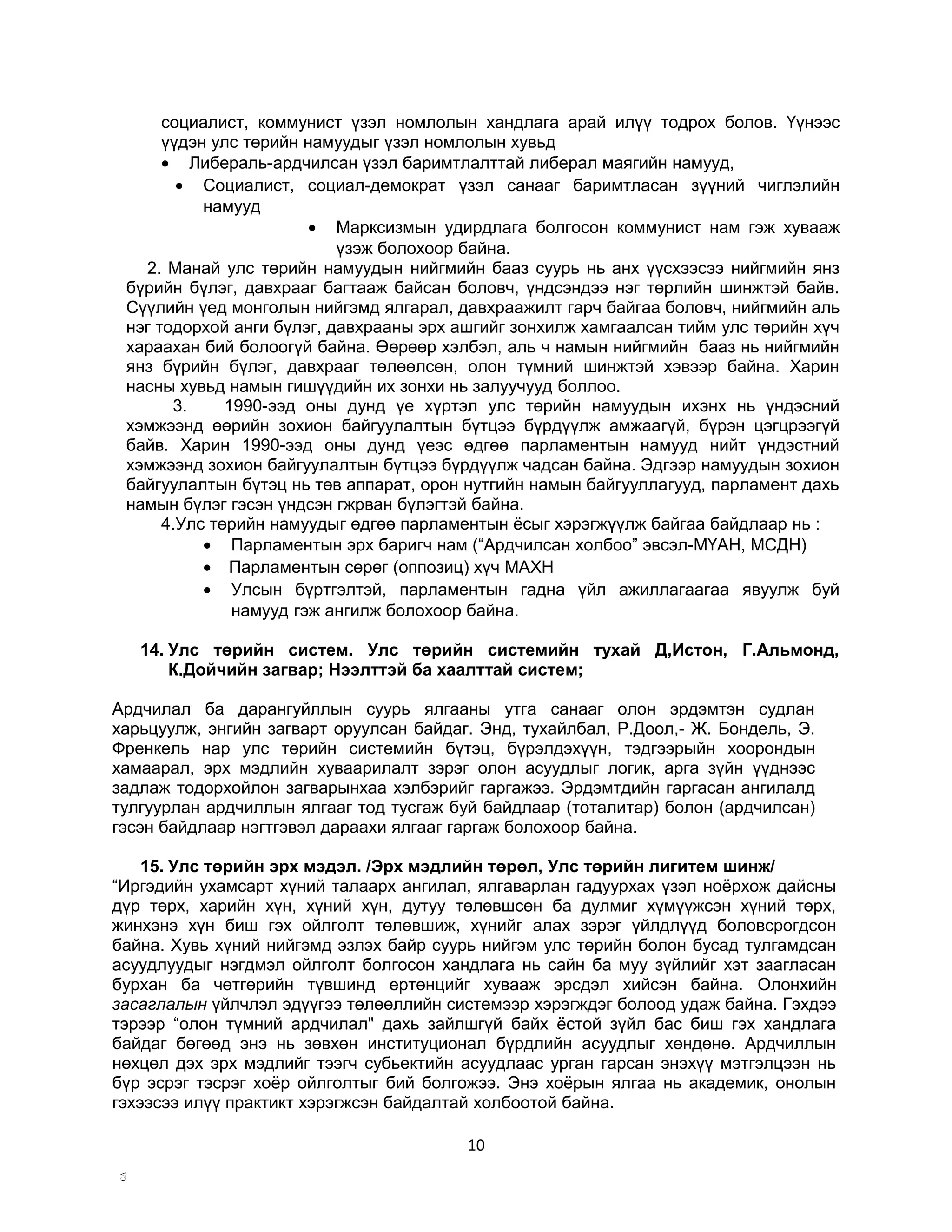 социалист, коммунист үзэл номлолын хандлага арай илүү тодрох болов. Үүнээс
үүдэн улс төрийн намуудыг үзэл номлолын хувьд
• Либераль-ардчилсан үзэл баримтлалттай либерал маягийн намууд,
• Социалист, социал-демократ үзэл санааг баримтласан зүүний чиглэлийн
намууд
• Марксизмын удирдлага болгосон коммунист нам гэж хувааж
үзэж болохоор байна.
2. Манай улс төрийн намуудын нийгмийн бааз суурь нь анх үүсхээсээ нийгмийн янз
бүрийн бүлэг, давхрааг багтааж байсан боловч, үндсэндээ нэг төрлийн шинжтэй байв.
Сүүлийн үед монголын нийгэмд ялгарал, давхраажилт гарч байгаа боловч, нийгмийн аль
нэг тодорхой анги бүлэг, давхрааны эрх ашгийг зонхилж хамгаалсан тийм улс төрийн хүч
хараахан бий болоогүй байна. Өөрөөр хэлбэл, аль ч намын нийгмийн бааз нь нийгмийн
янз бүрийн бүлэг, давхрааг төлөөлсөн, олон түмний шинжтэй хэвээр байна. Харин
насны хувьд намын гишүүдийн их зонхи нь залуучууд боллоо.
3.
1990-ээд оны дунд үе хүртэл улс төрийн намуудын ихэнх нь үндэсний
хэмжээнд өөрийн зохион байгуулалтын бүтцээ бүрдүүлж амжаагүй, бүрэн цэгцрээгүй
байв. Харин 1990-ээд оны дунд үеэс өдгөө парламентын намууд нийт үндэстний
хэмжээнд зохион байгуулалтын бүтцээ бүрдүүлж чадсан байна. Эдгээр намуудын зохион
байгуулалтын бүтэц нь төв аппарат, орон нутгийн намын байгууллагууд, парламент дахь
намын бүлэг гэсэн үндсэн гжрван бүлэгтэй байна.
4.Улс төрийн намуудыг өдгөө парламентын ёсыг хэрэгжүүлж байгаа байдлаар нь :
• Парламентын эрх баригч нам (“Ардчилсан холбоо” эвсэл-МҮАН, МСДН)
• Парламентын сөрөг (оппозиц) хүч МАХН
• Улсын бүртгэлтэй, парламентын гадна үйл ажиллагаагаа явуулж буй
намууд гэж ангилж болохоор байна.
14. Улс төрийн систем. Улс төрийн системийн тухай Д,Истон, Г.Альмонд,
К.Дойчийн загвар; Нээлттэй ба хаалттай систем;
Ардчилал ба дарангуйллын суурь ялгааны утга санааг олон эрдэмтэн судлан
харьцуулж, энгийн загварт оруулсан байдаг. Энд, тухайлбал, Р.Доол,- Ж. Бондель, Э.
Френкель нар улс төрийн системийн бүтэц, бүрэлдэхүүн, тэдгээрыйн хоорондын
хамаарал, эрх мэдлийн хуваарилалт зэрэг олон асуудлыг логик, арга зүйн үүднээс
задлаж тодорхойлон загварынхаа хэлбэрийг гаргажээ. Эрдэмтдийн гаргасан ангилалд
тулгуурлан ардчиллын ялгааг тод тусгаж буй байдлаар (тоталитар) болон (ардчилсан)
гэсэн байдлаар нэгтгэвэл дараахи ялгааг гаргаж болохоор байна.
15. Улс төрийн эрх мэдэл. /Эрх мэдлийн төрөл, Улс төрийн лигитем шинж/
“Иргэдийн ухамсарт хүний талаарх ангилал, ялгаварлан гадуурхах үзэл ноёрхож дайсны
дүр төрх, харийн хүн, хүний хүн, дутуу төлөвшсөн ба дулмиг хүмүүжсэн хүний төрх,
жинхэнэ хүн биш гэх ойлголт төлөвшиж, хүнийг алах зэрэг үйлдлүүд боловсрогдсон
байна. Хувь хүний нийгэмд эзлэх байр суурь нийгэм улс төрийн болон бусад тулгамдсан
асуудлуудыг нэгдмэл ойлголт болгосон хандлага нь сайн ба муу зүйлийг хэт заагласан
бурхан ба чөтгөрийн түвшинд ертөнцийг хувааж эрсдэл хийсэн байна. Олонхийн
засаглалын үйлчлэл эдүүгээ төлөөллийн системээр хэрэгждэг болоод удаж байна. Гэхдээ
тэрээр “олон түмний ардчилал" дахь зайлшгүй байх ёстой зүйл бас биш гэх хандлага
байдаг бөгөөд энэ нь зөвхөн институционал бүрдлийн асуудлыг хөндөнө. Ардчиллын
нөхцөл дэх эрх мэдлийг тээгч субьектийн асуудлаас урган гарсан энэхүү мэтгэлцээн нь
бүр эсрэг тэсрэг хоёр ойлголтыг бий болгожээ. Энэ хоёрын ялгаа нь академик, онолын
гэхээсээ илүү практикт хэрэгжсэн байдалтай холбоотой байна.

С.Л

10

 