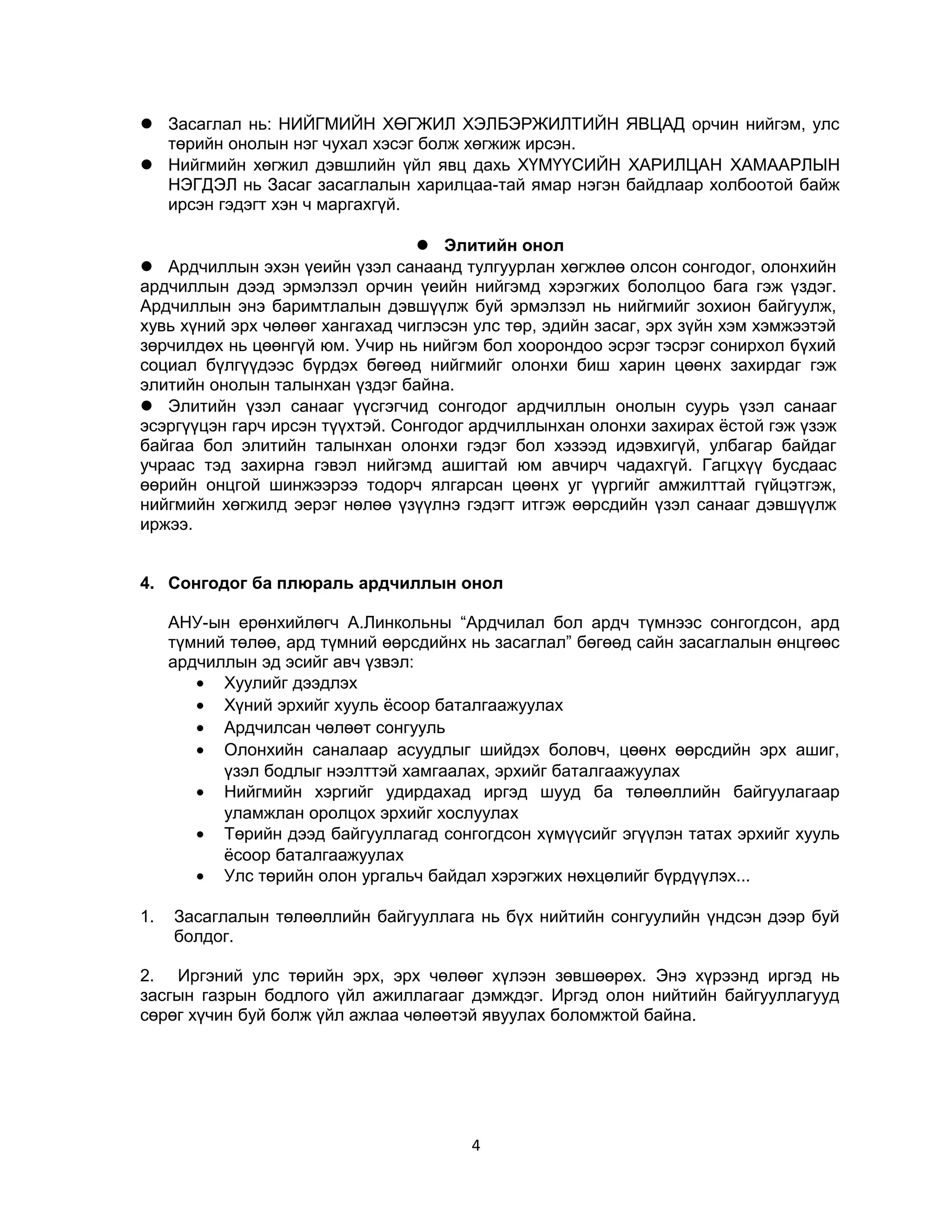  Засаглал нь: НИЙГМИЙН ХӨГЖИЛ ХЭЛБЭРЖИЛТИЙН ЯВЦАД орчин нийгэм, улс
төрийн онолын нэг чухал хэсэг болж хөгжиж ирсэн.
 Нийгмийн хөгжил дэвшлийн үйл явц дахь ХҮМҮҮСИЙН ХАРИЛЦАН ХАМААРЛЫН
НЭГДЭЛ нь Засаг засаглалын харилцаа-тай ямар нэгэн байдлаар холбоотой байж
ирсэн гэдэгт хэн ч маргахгүй.
 Элитийн онол
 Ардчиллын эхэн үеийн үзэл санаанд тулгуурлан хөгжлөө олсон сонгодог, олонхийн
ардчиллын дээд эрмэлзэл орчин үеийн нийгэмд хэрэгжих бололцоо бага гэж үздэг.
Ардчиллын энэ баримтлалын дэвшүүлж буй эрмэлзэл нь нийгмийг зохион байгуулж,
хувь хүний эрх чөлөөг хангахад чиглэсэн улс төр, эдийн засаг, эрх зүйн хэм хэмжээтэй
зөрчилдөх нь цөөнгүй юм. Учир нь нийгэм бол хоорондоо эсрэг тэсрэг сонирхол бүхий
социал бүлгүүдээс бүрдэх бөгөөд нийгмийг олонхи биш харин цөөнх захирдаг гэж
элитийн онолын талынхан үздэг байна.
 Элитийн үзэл санааг үүсгэгчид сонгодог ардчиллын онолын суурь үзэл санааг
эсэргүүцэн гарч ирсэн түүхтэй. Сонгодог ардчиллынхан олонхи захирах ёстой гэж үзэж
байгаа бол элитийн талынхан олонхи гэдэг бол хэзээд идэвхигүй, улбагар байдаг
учраас тэд захирна гэвэл нийгэмд ашигтай юм авчирч чадахгүй. Гагцхүү бусдаас
өөрийн онцгой шинжээрээ тодорч ялгарсан цөөнх уг үүргийг амжилттай гүйцэтгэж,
нийгмийн хөгжилд эерэг нөлөө үзүүлнэ гэдэгт итгэж өөрсдийн үзэл санааг дэвшүүлж
иржээ.
4. Сонгодог ба плюраль ардчиллын онол
АНУ-ын ерөнхийлөгч А.Линкольны “Ардчилал бол ардч түмнээс сонгогдсон, ард
түмний төлөө, ард түмний өөрсдийнх нь засаглал” бөгөөд сайн засаглалын өнцгөөс
ардчиллын эд эсийг авч үзвэл:
• Хуулийг дээдлэх
• Хүний эрхийг хууль ёсоор баталгаажуулах
• Ардчилсан чөлөөт сонгууль
• Олонхийн саналаар асуудлыг шийдэх боловч, цөөнх өөрсдийн эрх ашиг,
үзэл бодлыг нээлттэй хамгаалах, эрхийг баталгаажуулах
• Нийгмийн хэргийг удирдахад иргэд шууд ба төлөөллийн байгуулагаар
уламжлан оролцох эрхийг хослуулах
• Төрийн дээд байгууллагад сонгогдсон хүмүүсийг эгүүлэн татах эрхийг хууль
ёсоор баталгаажуулах
• Улс төрийн олон ургальч байдал хэрэгжих нөхцөлийг бүрдүүлэх...
1.

Засаглалын төлөөллийн байгууллага нь бүх нийтийн сонгуулийн үндсэн дээр буй
болдог.

2. Иргэний улс төрийн эрх, эрх чөлөөг хүлээн зөвшөөрөх. Энэ хүрээнд иргэд нь
засгын газрын бодлого үйл ажиллагааг дэмждэг. Иргэд олон нийтийн байгууллагууд
сөрөг хүчин буй болж үйл ажлаа чөлөөтэй явуулах боломжтой байна.

4

 