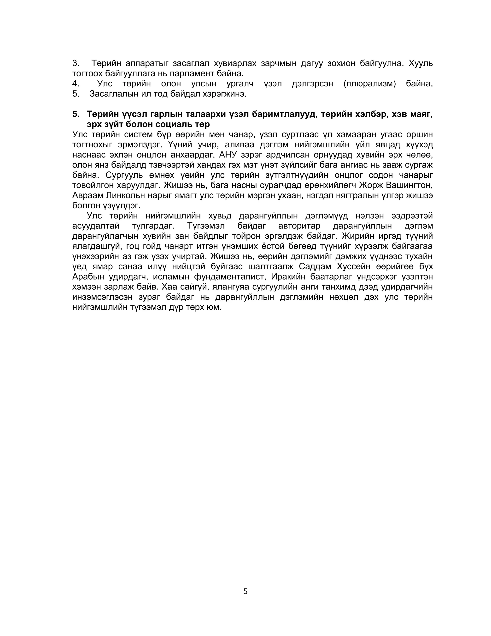 3. Төрийн аппаратыг засаглал хувиарлах зарчмын дагуу зохион байгуулна. Хууль
тогтоох байгууллага нь парламент байна.
4.
Улс төрийн олон улсын ургалч үзэл дэлгэрсэн (плюрализм) байна.
5. Засаглалын ил тод байдал хэрэгжинэ.
5. Төрийн үүсэл гарлын талаархи үзэл баримтлалууд, төрийн хэлбэр, хэв маяг,
эрх зүйт болон социаль төр
Улс төрийн систем бүр өөрийн мөн чанар, үзэл суртлаас үл хамааран угаас оршин
тогтнохыг эрмэлздэг. Үүний учир, аливаа дэглэм нийгэмшлийн үйл явцад хүүхэд
наснаас эхлэн онцлон анхаардаг. АНУ зэрэг ардчилсан орнуудад хувийн эрх чөлөө,
олон янз байдалд тэвчээртэй хандах гэх мэт үнэт зүйлсийг бага ангиас нь зааж сургаж
байна. Сургууль өмнөх үеийн улс төрийн зүтгэлтнүүдийн онцлог содон чанарыг
товойлгон харуулдаг. Жишээ нь, бага насны сурагчдад ерөнхийлөгч Жорж Вашингтон,
Авраам Линкольн нарыг ямагт улс төрийн мэргэн ухаан, нэгдэл нягтралын үлгэр жишээ
болгон үзүүлдэг.
Улс төрийн нийгэмшлийн хувьд дарангуйллын дэглэмүүд нэлээн ээдрээтэй
асуудалтай тулгардаг. Түгээмэл байдаг авторитар дарангуйллын дэглэм
дарангуйлагчын хувийн зан байдлыг тойрон эргэлдэж байдаг. Жирийн иргэд түүний
ялагдашгүй, гоц гойд чанарт итгэн үнэмших ёстой бөгөөд түүнийг хүрээлж байгаагаа
үнэхээрийн аз гэж үзэх учиртай. Жишээ нь, өөрийн дэглэмийг дэмжих үүднээс тухайн
үед ямар санаа илүү нийцтэй буйгаас шалтгаалж Саддам Хуссейн өөрийгөө бүх
Арабын удирдагч, исламын фундаменталист, Иракийн баатарлаг үндсэрхэг үзэлтэн
хэмээн зарлаж байв. Хаа сайгүй, ялангуяа сургуулийн анги танхимд дээд удирдагчийн
инээмсэглэсэн зураг байдаг нь дарангуйллын дэглэмийн нөхцөл дэх улс төрийн
нийгэмшлийн түгээмэл дүр төрх юм.

5

 