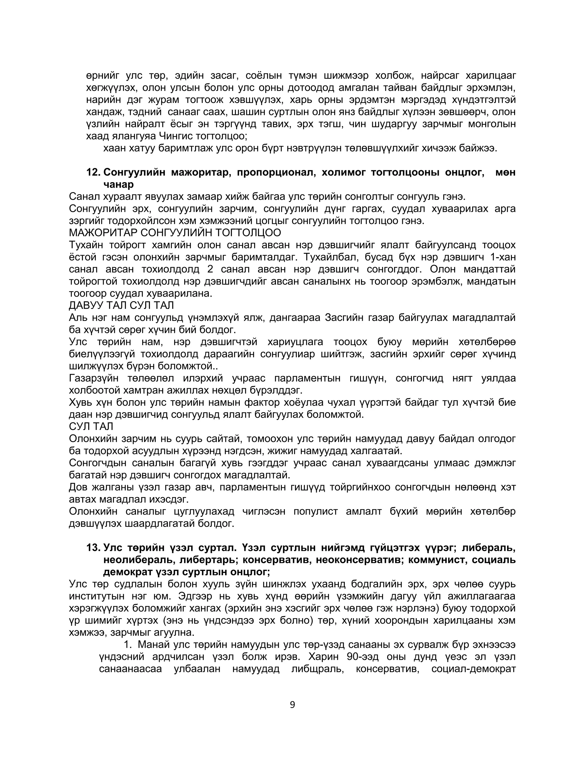 өрнийг улс төр, эдийн засаг, соёлын түмэн шижмээр холбож, найрсаг харилцааг
хөгжүүлэх, олон улсын болон улс орны дотоодод амгалан тайван байдлыг эрхэмлэн,
нарийн дэг журам тогтоож хэвшүүлэх, харь орны эрдэмтэн мэргэдэд хүндэтгэлтэй
хандаж, тэдний санааг саах, шашин суртлын олон янз байдлыг хүлээн зөвшөөрч, олон
үзлийн найралт ёсыг эн тэргүүнд тавих, эрх тэгш, чин шударгуу зарчмыг монголын
хаад ялангуяа Чингис тогтолцоо;
хаан хатуу баримтлаж улс орон бүрт нэвтрүүлэн төлөвшүүлхийг хичээж байжээ.
12. Сонгуулийн мажоритар, пропорционал, холимог тогтолцооны онцлог, мөн
чанар
Санал хураалт явуулах замаар хийж байгаа улс төрийн сонголтыг сонгууль гэнэ.
Сонгуулийн эрх, сонгуулийн зарчим, сонгуулийн дүнг гаргах, суудал хуваарилах арга
зэргийг тодорхойлсон хэм хэмжээний цогцыг сонгуулийн тогтолцоо гэнэ.
МАЖОРИТАР СОНГУУЛИЙН ТОГТОЛЦОО
Тухайн тойрогт хамгийн олон санал авсан нэр дэвшигчийг ялалт байгуулсанд тооцох
ёстой гэсэн олонхийн зарчмыг баримталдаг. Тухайлбал, бусад бүх нэр дэвшигч 1-хан
санал авсан тохиолдолд 2 санал авсан нэр дэвшигч сонгогддог. Олон мандаттай
тойрогтой тохиолдолд нэр дэвшигчдийг авсан саналынх нь тоогоор эрэмбэлж, мандатын
тоогоор суудал хуваарилана.
ДАВУУ ТАЛ СУЛ ТАЛ
Аль нэг нам сонгуульд үнэмлэхүй ялж, дангаараа Засгийн газар байгуулах магадлалтай
ба хүчтэй сөрөг хүчин бий болдог.
Улс төрийн нам, нэр дэвшигчтэй хариуцлага тооцох буюу мөрийн хөтөлбөрөө
биелүүлээгүй тохиолдолд дараагийн сонгуулиар шийтгэж, засгийн эрхийг сөрөг хүчинд
шилжүүлэх бүрэн боломжтой..
Газарзүйн төлөөлөл илэрхий учраас парламентын гишүүн, сонгогчид нягт уялдаа
холбоотой хамтран ажиллах нөхцөл бүрэлддэг.
Хувь хүн болон улс төрийн намын фактор хоёулаа чухал үүрэгтэй байдаг тул хүчтэй бие
даан нэр дэвшигчид сонгуульд ялалт байгуулах боломжтой.
СУЛ ТАЛ
Олонхийн зарчим нь суурь сайтай, томоохон улс төрийн намуудад давуу байдал олгодог
ба тодорхой асуудлын хүрээнд нэгдсэн, жижиг намуудад халгаатай.
Сонгогчдын саналын багагүй хувь гээгддэг учраас санал хуваагдсаны улмаас дэмжлэг
багатай нэр дэвшигч сонгогдох магадлалтай.
Дов жалганы үзэл газар авч, парламентын гишүүд тойргийнхоо сонгогчдын нөлөөнд хэт
автах магадлал ихэсдэг.
Олонхийн саналыг цуглуулахад чиглэсэн популист амлалт бүхий мөрийн хөтөлбөр
дэвшүүлэх шаардлагатай болдог.
13. Улс төрийн үзэл суртал. Үзэл суртлын нийгэмд гүйцэтгэх үүрэг; либераль,
неолибераль, либертарь; консерватив, неоконсерватив; коммунист, социаль
демократ үзэл суртлын онцлог;
Улс төр судлалын болон хууль зүйн шинжлэх ухаанд бодгалийн эрх, эрх чөлөө суурь
институтын нэг юм. Эдгээр нь хувь хүнд өөрийн үзэмжийн дагуу үйл ажиллагаагаа
хэрэгжүүлэх боломжийг хангах (эрхийн энэ хэсгийг эрх чөлөө гэж нэрлэнэ) буюу тодорхой
үр шимийг хүртэх (энэ нь үндсэндээ эрх болно) төр, хүний хоорондын харилцааны хэм
хэмжээ, зарчмыг агуулна.
1. Манай улс төрийн намуудын улс төр-үзэд санааны эх сурвалж бүр эхнээсээ
үндэсний ардчилсан үзэл болж ирэв. Харин 90-ээд оны дунд үеэс эл үзэл
санаанаасаа улбаалан намуудад либщраль, консерватив, социал-демократ
9

 