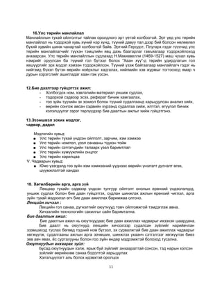 16.Улс төрийн манлайлал
Манлайллын тухай ойлголтыг тайлах оролдлого эрт үетэй холбоотой. Эрт үед улс төрийн
манлайлал нь тодорхой хувь хүний нэр хүнд, түүний давуу тал дээр бий болсон нөлөөлөл
бүхий хувийн шинж чанартай холбоотой байв. Эртний Геродот, Плутарх гэдэг түүхчид улс
төрийн манлайлагчийг түүхэн тэмцлийн явц дахь баатарлаг гавъяагаар тодорхойлоход
анхаарсан. Улс төрийн манлайллын судлахад Н.Макиавелли (1469-1527) маш чухал хувь
нэмрийг оруулсан ба түүний гол бүтээл болох “Хаан хүү”-д төрийн удирдлагын гол
хөшүүргийг эрх мэдэл хэмээн тодорхойлсон. Түүний үзэж байгаагаар манлайлагч гэдэг нь
нийгэмд бүхэл бүтэн өөрийн ноёрхлыг хадгалах, нийгмийн хэв журмыг тогтооход ямар ч
дурын хэрэгслийг ашигладаг хаан гэж үзсэн.
12.Бие даалтаар гүйцэтгэх ажил:
- Холбогдох ном, хэвлэлийн материал уншиж судлах,
- тодорхой сэдвээр эсээ, реферат бичиж хамгаалах,
- гоо зүйн түүхийн эх зохиол болон түүний судалгаанд харьцуулсан анализ хийх,
- өөрийн сонгож авсан сэдвийн хүрээнд судалгаа хийж, илтгэл, өгүүлэл бичиж
хэлэлцүүлэг зэрэг төрлүүдээр бие даалтын ажлыг хийж гүйцэтгэнэ.
13.Эзэмшвэл зохих мэдлэг,
чадвар, дадал
Мэдлэгийн хувьд:
■ Улс төрийн тухай үндсэн ойлголт, зарчим, хэм хэмжээ
■ Улс төрийн номлол, үзэл санааны түүхэн тойм
■ Улс төрийн сэтгэгчдийн талаарх үзэл баримтлал
■ Улс төрийн хүмүүжлийн онцлог
■ Улс төрийн харилцаа
V. Чадварын хувьд:
■ Юмс үзэгдэлд гоо зүйн хэм хэмжээний үүднээс өөрийн үнэлэлт дүгнэлт өгөх,
шүүмжлэлтэй хандах
10. Хөтөлбөрийн арга, арга зүй
Лекцээр тухайн сэдвээр үндсэн тулгуур ойлголт онолын ерөнхий үндэслэлүүд,
уншиж судлах болон бие даан гүйцэтгэх, судлан шинжлэх ажлын ерөнхий чиглэл, арга
зүйн тухай мэдээлэл өгч бие даан ажиллах баримжаа олгоно.
Лекцийн хичээл :
Лекцийн гол санаа, дүгнэлтийг оюутнууд товч ойлгомжтой тэмдэглэж авна.
Хичээлийн технологийн сахилгыг сайн баримтална.
Бие даалтын ажил:
Бие даалтын ажил нь оюутнуудаас бие даан ажиллах чадварыг ихээхэн шаардана.
Бие даалт нь оюутнууд лекцийн хичээлээр судалсан зүйлийг нарийвчлан
эзэмшихэд туслах бөгөөд тэдний ном бүтээл, эх сурвалжтай бие даан ажиллах чадварыг
хөгжүүлж, судалгааны ажлын арга эзчмших, шинжлэх ухаанч сэтгэлгээг хөгжүүлэх биеэ
зөв авч явах, ёс суртахууны болон гоо зүйн өндөр мэдрэмжтэй болоход тусална.
Оюутнуудын анхаарах зүйл:
Бусад оюутнуудын хэлж, ярьж буй зүйлийг анхааралтай сонсон, тэд нарын хэлсэн
зүйлийг өөрийнхөө санаа бодолтой харьцуулах
Хэлэлцүүлэгт аль болох идэвхтэй оролцох

11

 