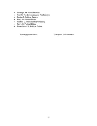•
•
•
•
•
•
•

Duverger. M. Political Parties
Aron.R. The Democracy and Totaliatarism
Easton.D. Political System
Parry .G. Political Elities
Rustow. D. Transition to Democracy
Parry. G. Political Elities.
Rosenbaum. W. Political Culture

Боловсруулсан багш :

Докторант Д.Отгончимэг

13

 