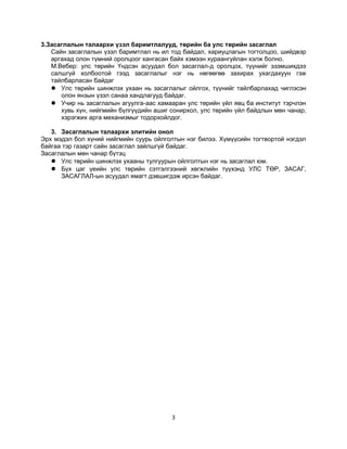 3.Засаглалын талаархи үзэл баримтлалууд, төрийн ба улс төрийн засаглал
Сайн засаглалын үзэл баримтлал нь ил тод байдал, хариуцлагын тогтолцоо, шийдвэр
аргахад олон түмний оролцоог хангасан байх хэмээн хураангуйлан хэлж болно.
М.Вебер: улс төрийн Үндсэн асуудал бол засаглал-д оролцох, түүнийг эзэмшихдээ
салшгүй холбоотой гээд засаглалыг нэг нь нөгөөгөө захирах ухагдахуун гэж
тайлбарласан байдаг
 Улс төрийн шинжлэх ухаан нь засаглалыг ойлгох, түүнийг тайлбарлахад чиглэсэн
олон янзын үзэл санаа хандлагууд байдаг.
 Учир нь засаглалын агуулга-аас хамааран улс төрийн үйл явц ба институт тэрчлэн
хувь хүн, нийгмийн бүлгүүдийн ашиг сонирхол, улс төрийн үйл байдлын мөн чанар,
хэрэгжих арга механизмыг тодорхойлдог.
3. Засаглалын талаархи элитийн онол
Эрх мэдэл бол хүний нийгмийн суурь ойлголтын нэг билээ. Хүмүүсийн тогтвортой нэгдэл
байгаа тэр газарт сайн засаглал зайлшгүй байдаг.
Засаглалын мөн чанар бүтэц
 Улс төрийн шинжлэх ухааны тулгуурын ойлголтын нэг нь засаглал юм.
 Бүх цаг үеийн улс төрийн сэтгэлгээний хөгжлийн түүхэнд УЛС ТӨР, ЗАСАГ,
ЗАСАГЛАЛ-ын асуудал ямагт дэвшигдэж ирсэн байдаг.

3

 