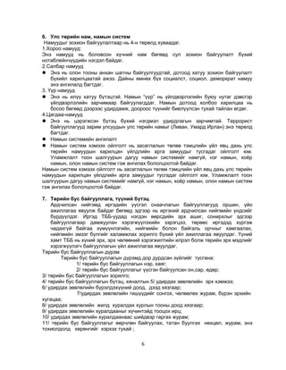 6. Улс төрийн нам, намын систем
Намуудыг зохион байгуулалтаар нь 4-н төрөлд хуваадаг.
1.Хороо намууд:
Энэ намууд нь боловсон хүчний нам бөгөөд сул зохион байгуулалт бүхий
нотаблейнчүүдийн нэгдэл байдаг.
2.Салбар намууд
 Энэ нь олон тооны анхан шатны байгуулгуудтай, дотоод хатуу зохион байгуулалт
бүхийл харилцаатай ажээ. Дайны өмнөх бүх социалст, социол, деморкрат намуу
энэ ангилалд багтдаг.
3. Үүр намууд
 Энэ нь илүү хатуу бүтэцтэй. Намын “үүр” нь үйлдвэрлэлийн буюу нутаг дэвсгэр
үйлдвэрлэлийн зарчимаар байгуулагддаг. Намын дотоод холбоо харилцаа нь
босоо бөгөөд дээрээс удирдамж, доороос түүнийг биелүүлсэн тухай тайлан өгдөг.
4.Цагдаа-намууд
 Энэ нь цэрэгжсэн бүтэц бүхий нэгдмэл удирдлагын зарчимтай. Террорист
байгууллагууд зарим улсуудын улс төрийн намыг (Ливан, Умард Ирлан) энэ төрөлд
багтдаг.
 Намын системийн ангилалт
 Намын систем хэмээх ойлголт нь засаглалын төлөө тэмцлийн үйл явц дахь улс
төрийн намуудын харилцан үйлдлийн арга замуудыг тусгадаг ойлголт юм.
Уламжлалт тоон шалгуурын дагуу намын системийг намгүй, нэг намын, хоёр
намын, олон намын систем гэж ангилах бололцоотой байдаг.
Намын систем хэмээх ойлголт нь засаглалын төлөө тэмцлийн үйл явц дахь улс төрийн
намуудын харилцан үйлдлийн арга замуудыг тусгадаг ойлголт юм. Уламжлалт тоон
шалгуурын дагуу намын системийг намгүй, нэг намын, хоёр намын, олон намын систем
гэж ангилах бололцоотой байдаг.
7. Төрийн бус байгууллага, түүний бүтэц
Ардчилсан нийгэмд иргэдийн үүсгэл снаачлагын байгууллагууд оршин, үйо
ажиллагаа явуулж байдаг бөгөөд эдгээр нь иргэний ардчилсан нийгмийн үндсийг
бүрдүүлдэг. Иргэд ТББ-уудад нэгдэн өөрсдийн эрх ашиг, сонирхлыг эдгээр
байгууллагаар дамжуулан хэрэгжүүлэхийн зэрэгцээ, төрөөс иргэдэд хүргэж
чадахгүй байгаа хүмүүнлэгийн, нийгмийн болон байгаль орчныг хамгаалах,
нийгмийн эмзэг бүлгийг халамжлах зорилго бүхий үйл ажиллагаа явуулдаг. Үүний
хамт ТББ нь хүний эрх, эрх чөлөөний хэрэгжилтийн илрэл болж төрийн эрх мэдлийг
хэрэгжүүлэгч байгууллагын үйл ажиллагаа явуулдаг.
Төрийн бус байгууллагын дүрэм
Төрийн бус байгууллагын дүрэмд дор дурдсан зүйлийг тусгана:
1/ төрийн бус байгууллагын нэр, хаяг;
2/ төрийн бус байгууллагыг үүсгэн байгуулсан он,сар, өдөр;
3/ төрийн бус байгууллагын зорилго;
4/ төрийн бус байгууллагын бүтэц, хяналтын 5/ удирдах зөвлөлийн эрх хэмжээ;
6/ удирдах зөвлөлийн бүрэлдэхүүний доод, дээд хязгаар;
7/удирдах зөвлөлийн гишүүдийг сонгох, чөлөөлөх журам, бүрэн эрхийн
хугацаа;
8/ удирдах зөвлөлийн жилд хуралдах хурлын тооны доод хязгаар;
9/ удирдах зөвлөлийн хуралдааныг хүчинтэйд тооцох ирц;
10/ удирдах зөвлөлийн хуралдаанаас шийдвэр гаргах журам;
11/ төрийн бус байгууллагыг өөрчлөн байгуулах, татан буулгах нөхцөл, журам, энэ
тохиолдолд хөрөнгийг хэрхэх тухай ;
6

 