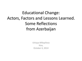 Educational Change:
Actors, Factors and Lessons Learned.
Some Reflections
from Azerbaijan
Ulviyya Mikayilova
Kiev,
October 4, 2014

 