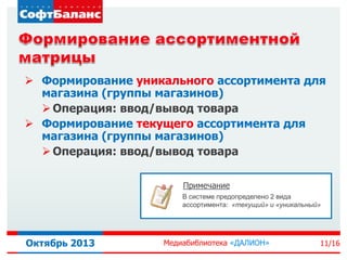  Формирование уникального ассортимента для
магазина (группы магазинов)
 Операция: ввод/вывод товара
 Формирование текущего ассортимента для
магазина (группы магазинов)
 Операция: ввод/вывод товара
Примечание
В системе предопределено 2 вида
ассортимента: «текущий» и «уникальный»

Октябрь 2013

Медиабиблиотека «ДАЛИОН»

11/16

 