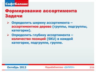  Определить ширину ассортимента –
ассортиментное дерево (группы, подгруппы,
категории).
 Определить глубину ассортимента –
количество позиций (SKU) в каждой
категории, подгруппе, группе.

Октябрь 2013

Медиабиблиотека «ДАЛИОН»

3/16

 