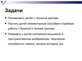 Задачи


Познакомить детей с техникой оригами.



Научить детей элементарным способам и приёмам
работы с бумагой в технике оригами



Развивать у детей логическое мышление и
пространственное воображение, творческие
способности, память, мелкую моторику рук.

 