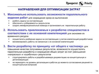 НАПРАВЛЕНИЯ ДЛЯ ОПТИМИЗАЦИИ ЗАТРАТ
1. Максимально использовать возможности параллельного
ведения работ для сокращения срока их выполнения




разбить задачу на составляющие
обеспечить «собираемость» результатов
создать межфункциональные команды и организовать их параллельную работу

2. Использовать привлекаемых к разработке специалистов в
соответствии с их основной компетенцией для экономии их
временного ресурса



осуществлять разбиение задачи на составляющие с учетом компетенций разработчиков
минимизировать работы не связанные с их основной компетенцией

3. Вести разработку по принципу «от общего к частному»

для
повышения качества получаемых результатов, возможности осуществлять
параллельную разработку и сокращения общих затрат за счет уменьшения
«напрасных» и «ошибочных» результатов



структурировать работы и разрабатываемую документацию на концептуальную и
детализирующую
не переходить на уровень детализации в работах до момента согласования решений по
концептуальным вопросам

14

 