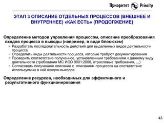 ЭТАП 3 ОПИСАНИЕ ОТДЕЛЬНЫХ ПРОЦЕССОВ (ВНЕШНЕЕ И
ВНУТРЕННЕЕ) «КАК ЕСТЬ» (ПРОДОЛЖЕНИЕ)
Определение методов управления процессом, описание преобразования
входов процесса в выходы (например, в виде блок-схем)
• Разработать последовательность действий для выделенных видов деятельности
процесса
• Определить виды деятельности процесса, которые требуют документирования
• Проверить соответствие полученное, установленным требованиям к данному виду
деятельности (требования МС ИСО 9001:2000, отраслевые требования, ...)
• Согласовать полученное описание с описанием процессов на соответствие
используемых в ней входов-выходов

Определение ресурсов, необходимых для эффективного и
результативного функционирования

43

 
