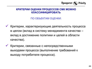 КРИТЕРИИ ОЦЕНКИ ПРОЦЕССОВ СМК МОЖНО
КЛАССИФИЦИРОВАТЬ

ПО ОБЪЕКТАМ ОЦЕНКИ:

 Критерии, характеризующие деятельность процесса
в целом (вклад в систему менеджмента качества –
вклад в достижение политики и целей в области
качества).

 Критерии, связанные с непосредственными
выходами процесса (выполнение требований к
выходу потребителя процесса).

44

 