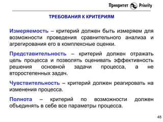 ТРЕБОВАНИЯ К КРИТЕРИЯМ

Измеряемость – критерий должен быть измеряем для
возможности проведения сравнительного анализа и
агрегирования его в комплексные оценки.
Представительность – критерий должен отражать
цель процесса и позволять оценивать эффективность
решения
основной
задачи
процесса,
а
не
второстепенных задач.
Чувствительность – критерий должен реагировать на
изменения процесса.

Полнота – критерий по возможности
объединять в себе все параметры процесса.

должен
48

 