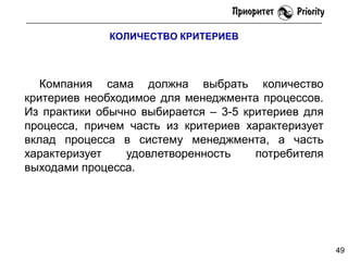 КОЛИЧЕСТВО КРИТЕРИЕВ

Компания сама должна выбрать количество
критериев необходимое для менеджмента процессов.
Из практики обычно выбирается – 3-5 критериев для
процесса, причем часть из критериев характеризует
вклад процесса в систему менеджмента, а часть
характеризует
удовлетворенность
потребителя
выходами процесса.

49

 