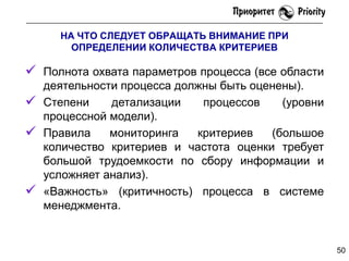 НА ЧТО СЛЕДУЕТ ОБРАЩАТЬ ВНИМАНИЕ ПРИ
ОПРЕДЕЛЕНИИ КОЛИЧЕСТВА КРИТЕРИЕВ

 Полнота охвата параметров процесса (все области






деятельности процесса должны быть оценены).
Степени
детализации
процессов
(уровни
процессной модели).
Правила
мониторинга
критериев
(большое
количество критериев и частота оценки требует
большой трудоемкости по сбору информации и
усложняет анализ).
«Важность» (критичность) процесса в системе
менеджмента.

50

 