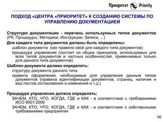 ПОДХОД «ЦЕНТРА «ПРИОРИТЕТ» К СОЗДАНИЮ СИСТЕМЫ ПО
УПРАВЛЕНИЮ ДОКУМЕНТАЦИЕЙ
Структура документации - перечень используемых типов документов
(РК, Процедуры, Методики, Инструкции, Записи, ...)
Для каждого типа документов должны быть определены:
шаблон документа (как правило свой для каждого типа документов)
процедура управления (состоит из общих принципов, используемых для
всех типов документов и частных особенностей, применяемых только
для данного типа документов)
Шаблон документа должен определять:
структуру документа данного типа
правила оформления, необходимые для управления данным типом
документов (правила идентификации документов, страниц, наличие и
вид листов согласования и изменений и т.д.)
Процедура управления должна определять:
ЗАЧЕМ, КТО, ЧТО, КОГДА, ГДЕ и КАК - в соответствии с требованиями
ИСО 9001:2000
ЗАЧЕМ, КТО, ЧТО, КОГДА, ГДЕ и КАК - в соответствии с собственными
требованиями предприятия
66

 