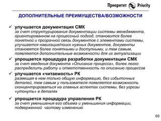 ДОПОЛНИТЕЛЬНЫЕ ПРЕИМУЩЕСТВА/ВОЗМОЖНОСТИ

 улучшается документация СМК

за счет структурирования документации системы менеджмента,
ориентированном на процессный подход, становится более
понятной и прозрачной связь документов с элементами системы,
улучшается навигация/поиск нужных документов, документы
становятся более понятными и доступными, и тем самым,
появляются дополнительные возможности для их актуализации

 упрощается процедура разработки документации СМК

за счет введения документа «Описание процесса», более легко
распределить работу и ответственность по описанию процессов

 улучшается «читаемость» РК

размещая в нем только общую информацию, без избыточных
деталей, тем самым у пользователя появляется возможность
сконцентрироваться на главных аспектах системы, без угрозы
«утонуть» в деталях

 упрощается процедура управления РК

за счет уменьшения его объема и уменьшения информации,
подверженной частому изменению
69

 